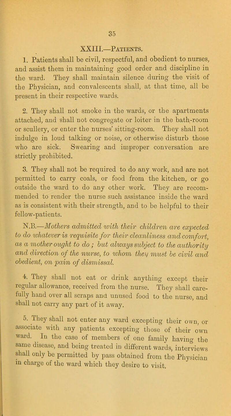 XXIII.—Patients. 1. Patients shall be civil, respectful, and obedient to nurses, and assist them in maintaining good order and discipline in the ward. They shall maintain silence during the visit of the Physician, and convalescents shall, at that time, all be present in their respective wards. 2. They shall not smoke in the wards, or the apartments attached, and shall not congregate or loiter in the bath-room or scullery, or enter the nurses' sitting-room. They shall not indulge in loud talking or noise, or otherwise disturb those who are sick. Swearing and improper conversation are strictly prohibited. 3. They shall not be required to do any work, and are not permitted to carry coals, or food from the kitchen, or go outside the ward to do any other work. They are recom- mended to render the nurse such assistance inside the ward as is consistent with their strength, and to be helpful to their fellow-patients. N.B.—Mothers admitted with their children are expected to do whatever is requisite for their cleanliness and comfort, as a mother ought to do; but always subject to the authority and direction of the nurse, to ^uhom they must be civil and obedient, on pain of dismissed. 4. They shall not eat or drink anything except their regular allowance, received from the nurse. They shall care- fully hand over all scraps and unused food to the nurse, and shall not carry any part of it away. o. They shall not enter any ward excepting their own, or associate with any patients excepting those of their own ward. In the case of members of one family having the same disease, and being treated in different wards, interviews shall only be permitted by pass obtained from the Physician m charge of the ward which they desire to visit.