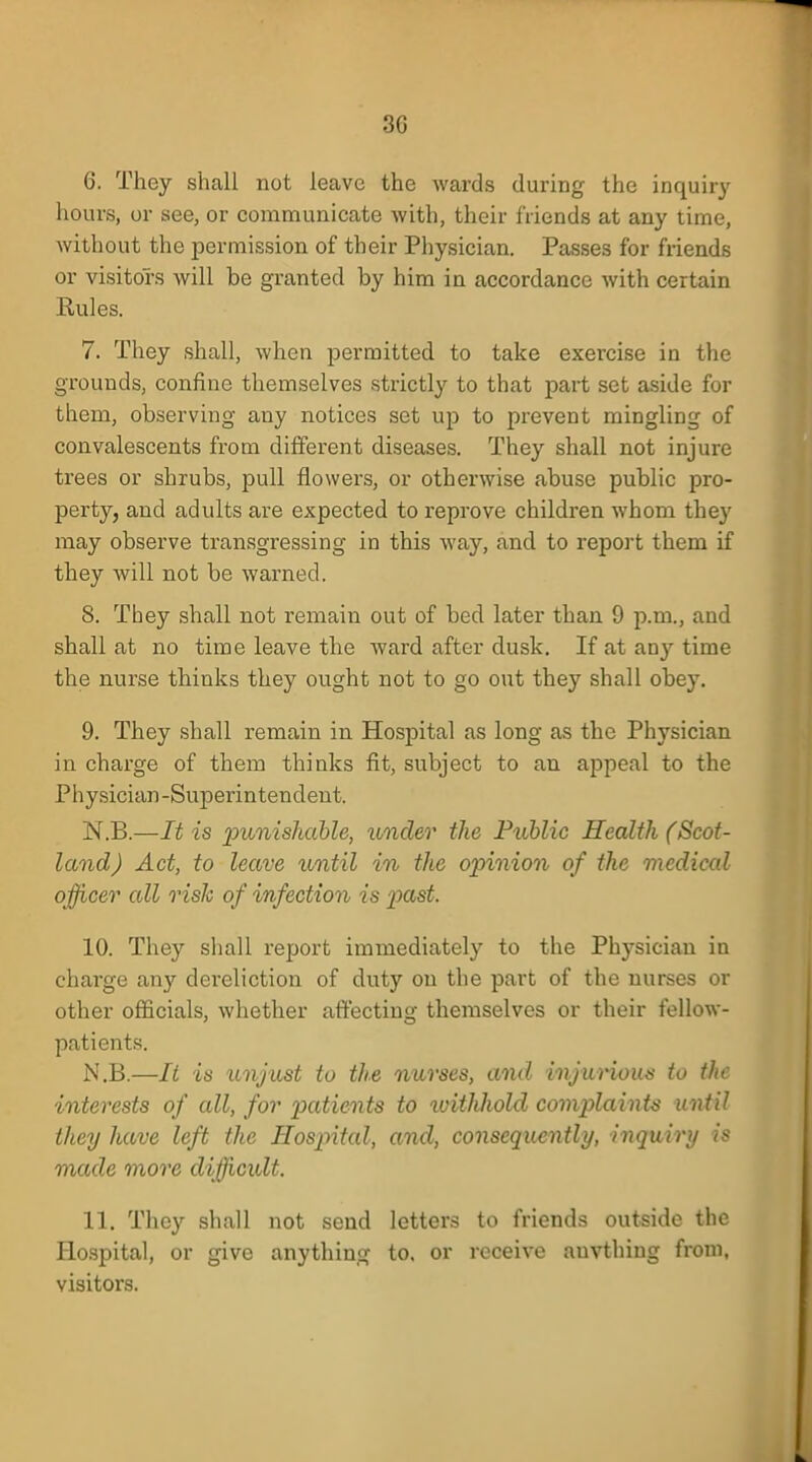 3G 6. They shall not leave the wards during the inquiry hours, or see, or communicate with, their friends at any time, without the permission of their Physician. Passes for friends or visitors will be granted by him in accordance with certain Rules. 7. They shall, when permitted to take exercise in the grounds, confine themselves strictly to that part set aside for them, observing any notices set up to prevent mingling of convalescents from different diseases. They shall not injure trees or shrubs, pull flowers, or otherwise abuse public pro- perty, and adults are expected to reprove children whom they may observe transgressing in this way, and to report them if they will not be warned. 8. They shall not remain out of bed later than 9 p.m., and shall at no time leave the ward after dusk. If at any time the nurse thinks they ought not to go out they shall obey. 9. They shall remain in Hospital as long as the Physician in charge of them thinks fit, subject to an appeal to the Physician-Superintendent. N.B.—It is punishable, under the Public Health (Scot- land) Act, to leave until in the opinion of the medical officer all risk of infection is past. 10. They shall report immediately to the Phj-sician in charge any dereliction of duty on the part of the nurses or other officials, whether affecting themselves or their fellow- patients. N.B.—It is unjust to the nurses, and injurious to the interests of all, for patients to withhold complaints until they have left the Hospital, and, consequently, inquiry is made more difficult. 11. They shall not send letters to friends outside the Hospital, or give anything to. or receive anvthiug from, visitors.