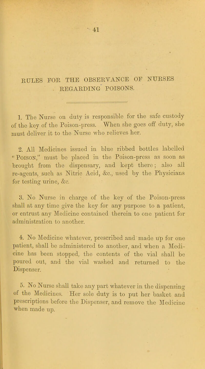 RULES FOR THE OBSERVANCE OF NURSES REGARDING POISONS. 1. The Nurse on duty is responsible for the safe custody of the key of the Poison-press. When she goes off duty, she must deliver it to the Nurse who relieves her. 2. All Medicines issued in blue ribbed bottles labelled Poison, must be placed in the Poison-press as soon as brought from the dispensary, and kept there; also all re-agents, such as Nitric Acid, &c, used by the Physicians for testing urine, &c. 3. No Nurse in charge of the key of the Poison-press shall at any time give the key for any purpose to a patient, or entrust any Medicine contained therein to one patient for administration to another. 4. No Medicine whatever, prescribed and made up for one patient, shall be administered to another, and when a Medi- cine has been stopped, the contents of the vial shall be poured out, and the vial washed and returned to the Dispenser. p. No Nurse shall take any part whatever in the dispensing of the Medicines. Her sole duty is to put her basket and prescriptions before the Dispenser, and remove the Medicine when made up.