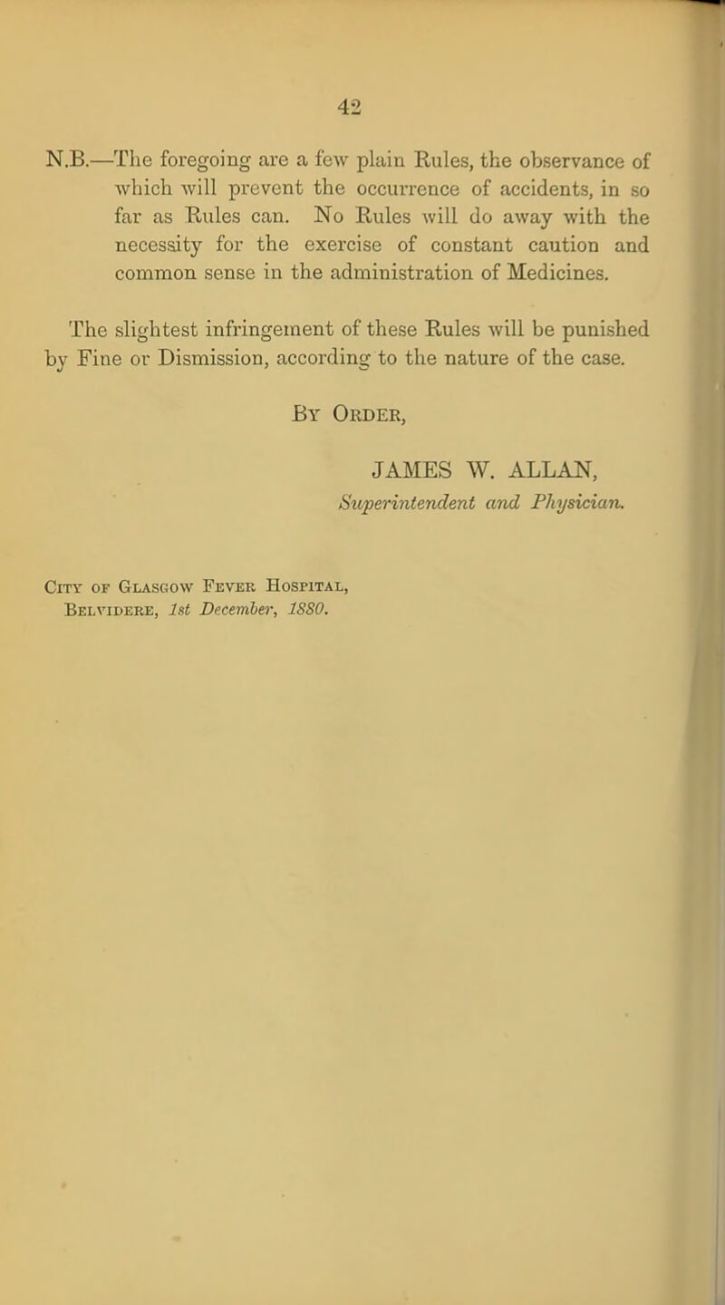 N.B.—The foregoing are a few plain Rules, the observance of which will prevent the occurrence of accidents, in so far as Rules can. No Rules will do away with the necessity for the exercise of constant caution and common sense in the administration of Medicines. The slightest infringement of these Rules will be punished by Fine or Dismission, according to the nature of the case. By Order, JAMES W. ALLAN, Superintendent and Physician. City of Glasgow Fever Hospital, Belvidere, 1st December, 18S0.