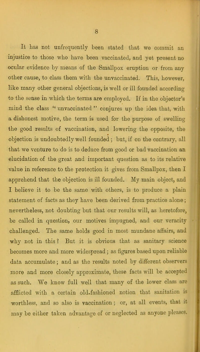 It has not unfrequently been stated that wo commit an injustice to those who have been vaccinated, and yet present no ocular evidence by means of the Smallpox eruption or from any other cause, to class them with the unvaccinated. This, however, like many other general objections, is well or ill founded according to the sense in which the terms are employed. If in the objector’s mind the class “ unvaccinated ” conjures up the idea that, with a dishonest motive, the term is used for the purpose of swelling the good results of vaccination, and lowering the opposite, the * objection is undoubtedly well founded ; but, if on the contrary, all that we venture to do is to deduce from good or bad vaccination an elucidation of the great and important question as to its relative value in reference to the protection it gives from Smallpox, then I apprehend that the objection is ill founded. My main object, and I believe it to be the same with others, is to produce a plain statement of facts as they have been derived from practice alone; nevertheless, not doubting but that our results will, as heretofore, be called in question, our motives impugned, and our veracity challenged. The same holds good in most mundane affairs, and why not in this ? But it is obvious that as sanitary science becomes more and more widespread; as figures based upon reliable data accumulate; and as the results noted by different observers more and more closely approximate, these facts will be accepted as such. We know full well that many of the lower class are afflicted with a certain old-fashioned notion that sanitation is worthless, and so also is vaccination; or, at all events, that it may be oither taken advantage of or neglected as anyone pleases.