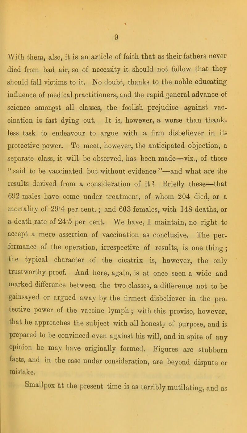 With them, also, it is an article of faith that as their fathers never died from bad air, so of necessity it should not follow that they should fall victims to it. No doubt, thanks to the noble educating influence of medical practitioners, and the rapid general advance of science amongst all classes, the foolish prejudice against vac. cination is fast dying out. It is, however, a worse than thank- less task to endeavour to argue with a firm disbeliever in its protective power. To meet, however, the anticipated objection, a separate class, it will be observed, has been made—viz., of those “ said to be vaccinated but without evidence ”—and what are the results derived from a consideration of it 1 Briefly these—that 692 males have come under treatment, of whom 204 died, or a mortality of 29'4 per cent.; and 603 females, with 148 deaths, or a death rate of 24‘5 per cent. We have, I maintain, no right to accept a mere assertion of vaccination as conclusive. The per. formance of the operation, irrespective of results, is one thing; the typical character of the cicatrix is, however, the only trustworthy proof. And here, again, is at once seen a wide and marked difference between the two classes, a difference not to be gainsayed or argued away by the firmest disbeliever in the pro- tective power of the vaccine lymph ; with this proviso, however, that he approaches the subject with all honesty of purpose, and is prepared to be convinced even against his will, and in spite of any opinion he may have originally formed. Figures are stubborn facts, and in the case under consideration, are beyond dispute ox- mistake. Smallpox at the present time is as terribly mutilating, and as