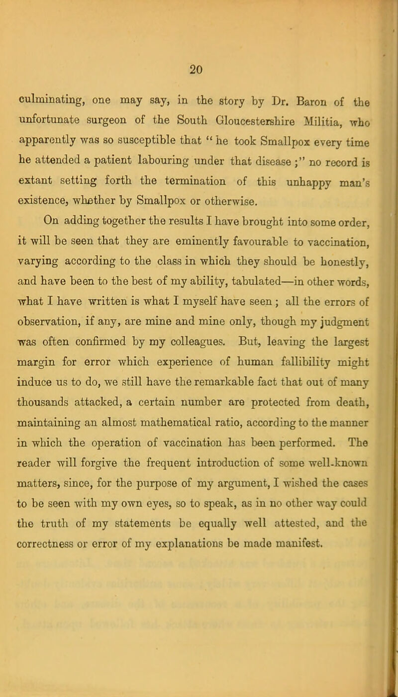 culminating, one may say, in the story by Dr. Baron of the unfortunate surgeon of the South Gloucestershire Militia, who apparently was so susceptible that “ he took Smallpox every time he attended a patient labouring under that disease no record is extant setting forth the termination of this unhappy man’s existence, whether by Smallpox or otherwise. On adding together the results I have brought into some order, it will be seen that they are eminently favourable to vaccination, varying according to the class in which they should be honestly, and have been to the best of my ability, tabulated—in other words, what I have written is what I myself have seen ; all the errors of observation, if any, are mine and mine only, though my judgment was often confirmed by my colleagues. But, leaving the largest margin for error which experience of human fallibility might induce us to do, we still have the remarkable fact that out of many thousands attacked, a certain number are protected from death, maintaining an almost mathematical ratio, according to the manner in which the operation of vaccination has been performed. The reader will forgive the frequent introduction of some well-known matters, since, for the purpose of my argument, I wished the cases to be seen with my own eyes, so to speak, as in no other way could the truth of my statements be equally well attested, and the correctness or error of my explanations be made manifest.