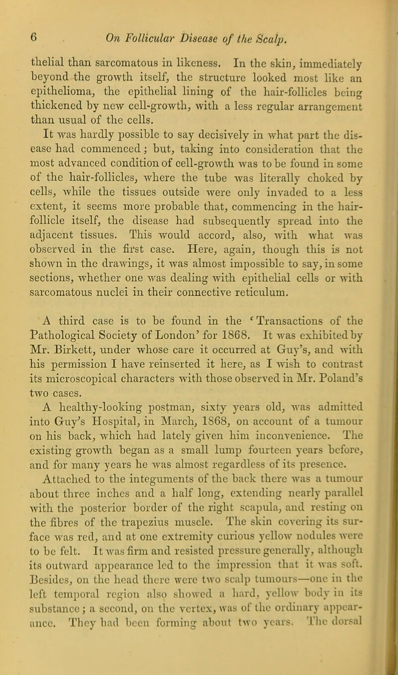 tlielial than sarcomatous in likeness. In the skin, immediately beyond the growth itself, the structure looked most like an epithelioma, the epithelial lining of the hair-follicles being thickened by new cell-growth, with a less regular arrangement than usual of the cells. It was hardly possible to say decisively in what part the dis- ease had commenced; but, taking into consideration that the most advanced condition of cell-growth was to be found in some of the hair-follicles, where the tube was literally choked by cells, while the tissues outside were only invaded to a less extent, it seems more probable that, commencing in the hair- follicle itself, the disease had subsequently spread into the adjacent tissues. This would accord, also, with what was observed in the first case. Here, again, though this is not shown in the drawings, it was almost impossible to say, in some sections, whether one was dealing with epithelial cells or with sarcomatous nuclei in their connective reticulum. A third case is to be found in the ' Transactions of the Pathological Society of London' for 1868. It was exhibited by Mr. Birkett, under whose care it occurred at Guy's, and with his permission I have reinserted it here, as I wish to contrast its microscopical characters Avith those observed in Mr. Poland's two cases. A healthy-looking postman, sixty years old, was admitted into Guy^s Hospital, in March, 1868, on account of a tumour on his back, which had lately given him inconvenience. The existing growth began as a small lump fourteen years before, and for many years he Avas almost regardless of its presence. Attached to the integuments of the back there was a tumour about three inches and a half long, extending nearly parallel with the posterior border of the right scapula, and resting on the fibres of the trapezius muscle. The skin covering its sur- face was red, and at one extremity curious yellow nodules Averc to be felt. It Avas firm and resisted pressure generally, although its outAvard appearance led to the impression that it Avas soft. Besides, on the head there were two scalp tumours—one in the left temporal region also showed a hard, yellow body in its substance; a second, on the vertex, was of the ordinary appear- ance. They had been forming about two years. The dorsal