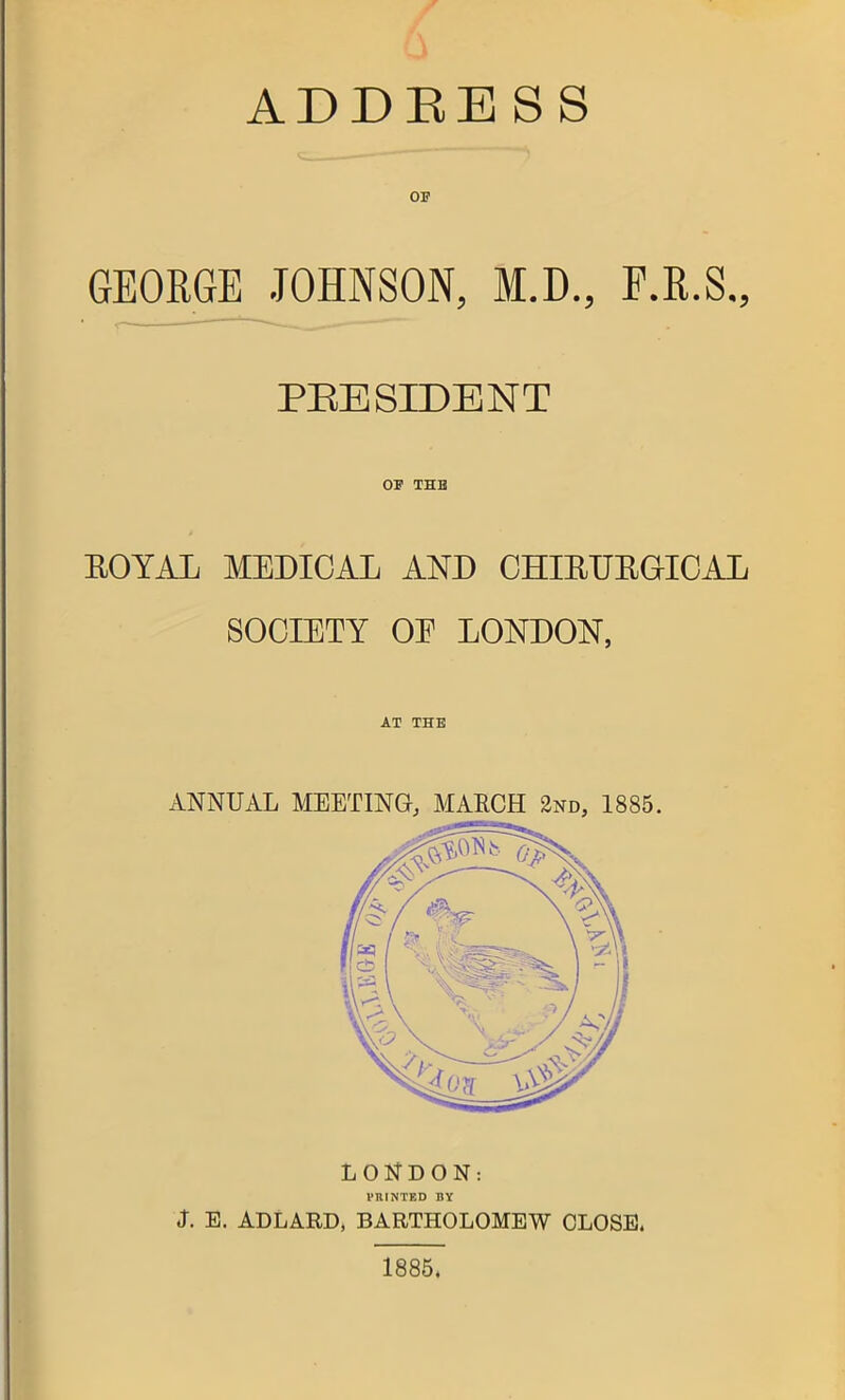 ADDEESS OP GEORGE JOHNSON, M.D., F.R.S., PRESIDENT or THB EOYAL MEDICAL AND CHIEUEaiCAL SOCIETY OE LONDON, AT THE ANNUAL MEETING, MAECH 2nd, 1885. LOl^DON: VRINTED BY J. E. ADLARD, BARTHOLOMEW CLOSE. 1885.