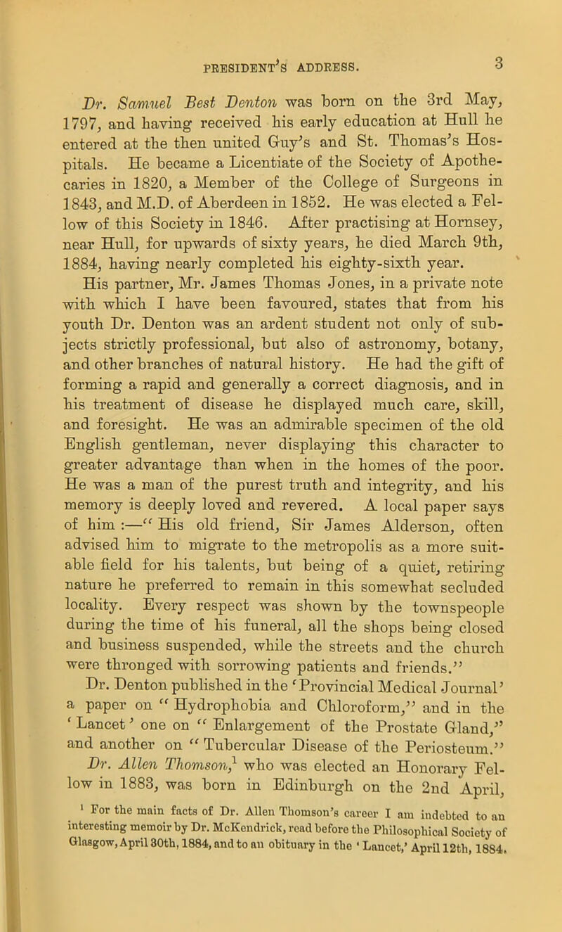 Dr. Samuel Best Denton was born on the 3rd May, 1797, and having received his early education at Hull he entered at the then united Guy's and St. Thomas's Hos- pitals. He became a Licentiate of the Society of Apothe- caries in 1820, a Member of the College of Surgeons in 1843, and M.D. of Aberdeen in 1852. He was elected a Fel- low of this Society in 1846. After practising at Hornsey, near Hull, for upwards of sixty years, he died March 9th, 1884, having nearly completed his eighty-sixth year. His partner, Mr. James Thomas Jones, in a private note with which I have been favoured, states that from his youth Dr. Denton was an ardent student not only of sub- jects strictly professional, but also of astronomy, botany, and other branches of natural history. He had the gift of forming a rapid and generally a correct diagnosis, and in his treatment of disease he displayed much care, skill, and foresight. He was an admirable specimen of the old English gentleman, never displaying this character to greater advantage than when in the homes of the poor. He was a man of the purest truth and integrity, and his memory is deeply loved and revered. A local paper says of him :— His old friend. Sir James Alderson, often advised him to migrate to the metropolis as a more suit- able field for his talents, but being of a quiet, retiring nature he preferred to remain in this somewhat secluded locality. Every respect was shown by the townspeople during the time of his funeral, all the shops being closed and business suspended, while the streets and the church were thronged with sorrowing patients and friends. Dr. Denton published in the 'Provincial Medical Journal' a paper on  Hydrophobia and Chloroform, and in the ' Lancet' one on  Enlargement of the Prostate Gland, and another on  Tubercular Disease of the Periosteum. Dr. Allen Thomson,^ who was elected an Honorary Fel- low in 1883, was born in Edinburgh on the 2nd April, » For the main facts of Dr. Allen Thomson's career I am indebted to an interesting memoir by Dr. McKcndrick, read before the Philosophical Society of Glasgow, April 30th, 1884, and to an obituary in the ' Lancet,' April 12th, 1884.