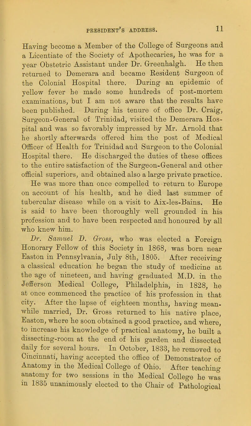 Having become a Membex* of the College of Surgeons and a Licentiate of tbe Society of Apothecaries, he was for a year Obstetiic Assistant under Dr. G-reenhalgh. He then returned to Demei-ara and became Resident Surgeon of the Colonial Hospital there. During an epidemic of yellow fever he made some hundreds of post-mortem examinations, but I am not aware that the results have been published. During his tenure of oflSce Dr. Craig, Surgeon-General of Trinidad, visited the Demerara Hos- pital and was so favorably impressed by Mr. Arnold that he shortly afterwards offered him the post of Medical Officer of Health for Trinidad and Surgeon to the Colonial Hospital there. He discharged the duties of these offices to the entire satisfaction of the Surgeon-Greneral and other official superiors, and obtained also a lai'ge private practice. He was more than once compelled to return to Europe on account of his health, and he died last summer of tubercular disease while on a visit to Aix-les-Bains. He is said to have been thoroughly well grounded in his profession and to have been respected and honoured by all who knew him. Dr. Samuel D. Gross, who was elected a Foreign Honorary Fellow of this Society in 1868, was born near Easton in Pennsylvania, July 8th, 1805. After receiving a classical education he began the study of medicine at the age of nineteen, and having graduated M.D. in the Jefferson Medical College, Philadelphia, in 1828, he at once commenced the practice of his profession in that city. After the lapse of eighteen months, having mean- while married. Dr. Gross returned to his native place, Easton, where he soon obtained a good pi*actice, and where, to increase his knowledge of practical anatomy, he built a dissecting-room at the end of his garden and dissected daily for several hours. In October, 1833, he removed to Cincinnati, having accepted the office of Demonstrator of Anatomy in the Medical College of Ohio. After teaching anatomy for two sessions in the Medical College he was in 1835 unanimously elected to the Chair of Pathological