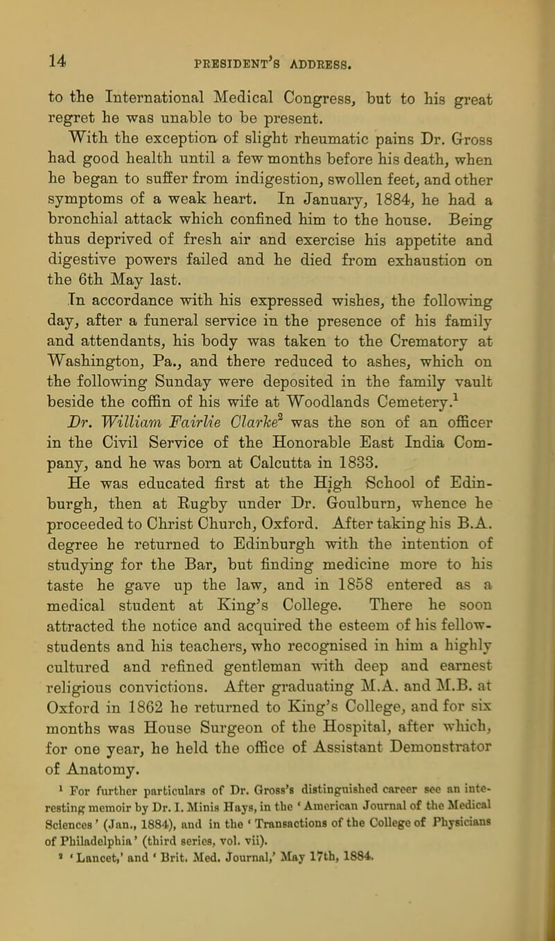 to the International Medical Congress, but to his great regret he was unable to be present. With the exception of slight rheumatic pains Dr. Gross had good health until a few months before his death, when he began to suffer from indigestion, swollen feet, and other symptoms of a weak heart. In January, 1884, he had a bronchial attack which confined him to the house. Being thus deprived of fresh air and exercise his appetite and digestive powers failed and he died from exhaustion on the 6th May last. In accordance with his expressed wishes, the following day, after a funeral service in the presence of his family and attendants, his body was taken to the Crematory at Washington, Pa., and there reduced to ashes, which on the following Sunday were deposited in the family vault beside the coflSn of his wife at Woodlands Cemetery.-^ Br. William Fairlie Clarice^ was the son of an officer in the Civil Service of the Honorable East India Com- pany, and he was born at Calcutta in 1833. He was educated first at the High School of Edin- burgh, then at Eugby under Dr. Goulburn, whence he proceeded to Christ Church, Oxford. After taking his B.A. degree he returned to Edinburgh with the intention of studying for the Bar, but finding medicine more to his taste he gave up the law, and in 1858 entered as a medical student at King's College. There he soon attracted the notice and acquired the esteem of his fellow- students and his teachers, who recognised in him a highly cultured and refined gentleman with deep and earnest religious convictions. After graduating M.A. and M.B. at Oxford in 1862 he returned to King's College, and for six months was House Surgeon of the Hospital, after which, for one year, he held the office of Assistant Demonstrator of Anatomy. • For further particulars of Dr. Gross's distinguished career see an inte- restinpf memoir by Dr. I. Minis Hays, in the ' American Journal of the Medical Sciences' (Jan., 1884), and in the ' Transactions of the College of Physicians of Philadelphia' (third series, vol. vii). • ' Lancet,' and ' Brit. Med. Journal,' May l7th, 1884.