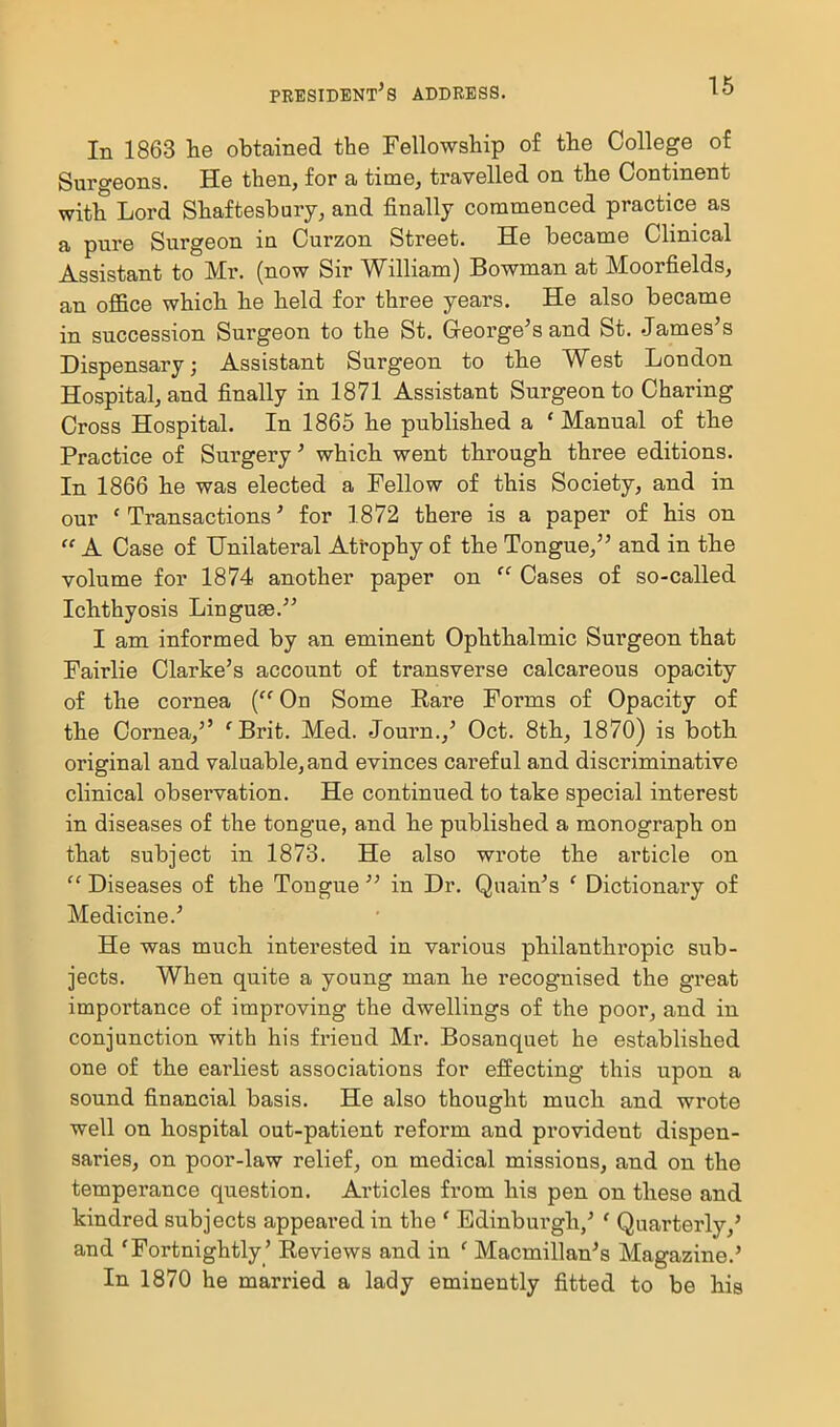 In 1863 lie obtained the Fellowship of the College of Surgeons. He then, for a time, travelled on the Continent with Lord Shaftesbury, and finally commenced practice as a pure Surgeon in Curzon Street. He became Clinical Assistant to Mr. (now Sir William) Bowman at Moorfields, an office which he held for three years. He also became in succession Surgeon to the St. Greorge's and St. James's Dispensary; Assistant Surgeon to the West London Hospital, and finally in 1871 Assistant Surgeon to Charing Cross Hospital. In 1865 he published a * Manual of the Practice of Surgery' which went through three editions. In 1866 he was elected a Fellow of this Society, and in our 'Transactions' for 1872 there is a paper of his on  A Case of Unilateral Atrophy of the Tongue, and in the volume for 1874 another paper on  Cases of so-called Ichthyosis Linguae. I am informed by an eminent Ophthalmic Surgeon that Fairlie Clarke's account of transverse calcareous opacity of the cornea { On Some Rare Forms of Opacity of the Cornea, 'Brit. Med. Journ.,' Oct. 8th, 1870) is both original and valuable, and evinces careful and discriminative clinical observation. He continued to take special interest in diseases of the tongue, and he published a monograph on that subject in 1873. He also wrote the article on  Diseases of the Tongue  in Dr. Qnain's ' Dictionaiy of Medicine.' He was much interested in various philanthropic sub- jects. When quite a young man he recognised the great importance of improving the dwellings of the poor, and in conjunction with his friend Mr. Bosanquet he established one of the earliest associations for effecting this upon a sound financial basis. He also thought much and wrote well on hospital out-patient reform and provident dispen- saries, on poor-law relief, on medical missions, and on the temperance question. Articles from his pen on these and kindred subjects appeared in the ' Edinburgh,' ' Quarterly/ and 'Fortnightly' Reviews and in ' Macmillan's Magazine.' In 1870 he married a lady eminently fitted to be his I