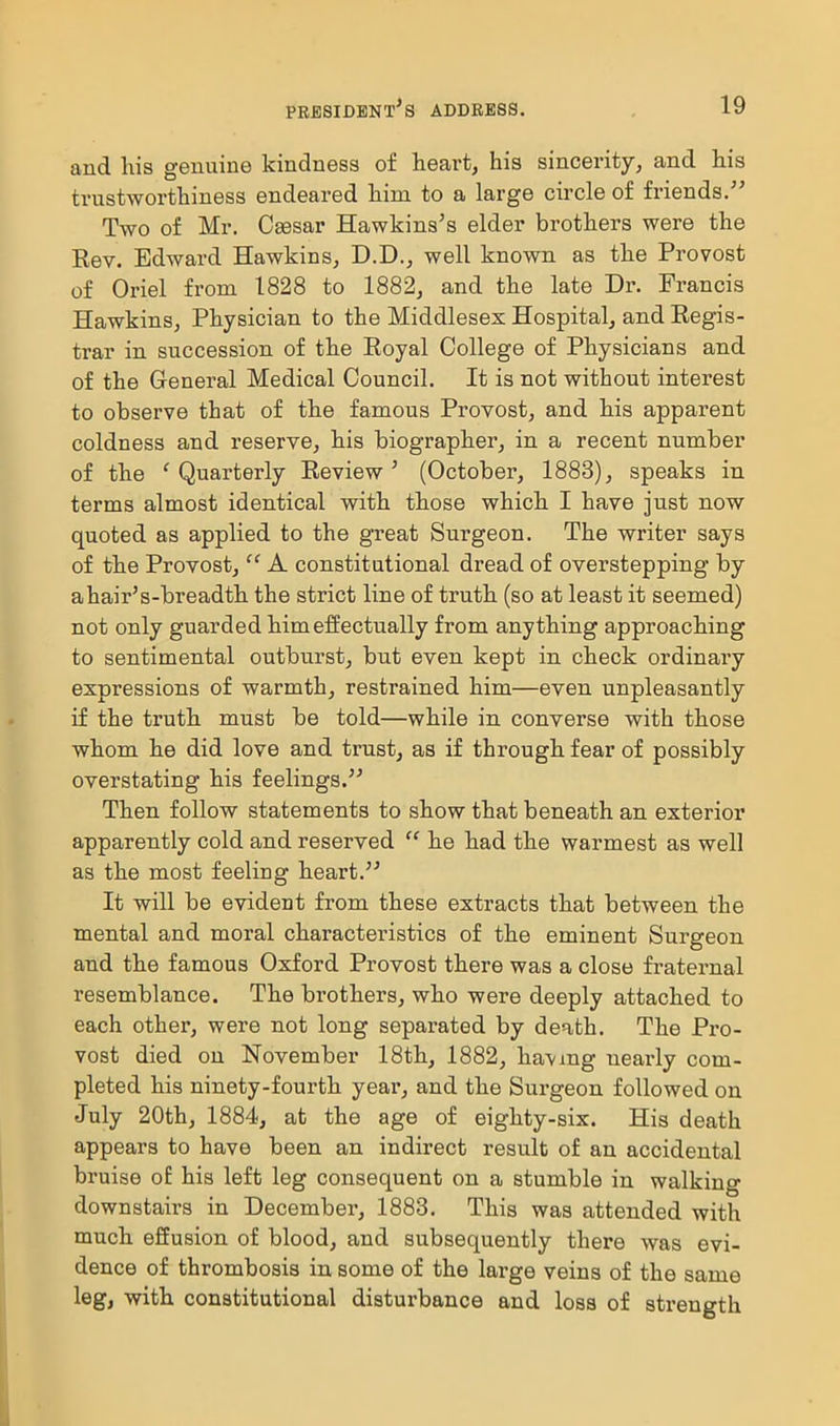 and his genuine kindness of hearty his sincerity, and his trustworthiness endeared him to a large circle of friends. Two of Mr. Caesar Hawkins's elder brothers were the Eev. Edward Hawkins, D.D., well known as the Provost of Oriel from 1828 to 1882, and the late Dr. Francis Hawkins, Physician to the Middlesex Hospital, and Eegis- trar in succession of the Eoyal College of Physicians and of the General Medical Council. It is not without interest to observe that of the famous Provost, and his apparent coldness and reserve, his biographer, in a recent number of the 'Quarterly Eeview' (October, 1883), speaks in terms almost identical with those which I have just now quoted as applied to the great Surgeon. The writer says of the Provost,  A constitutional dread of overstepping by ahair's-breadth the strict line of truth (so at least it seemed) not only guarded him effectually from anything approaching to sentimental outburst, but even kept in check ordinary expressions of warmth, restrained him—even unpleasantly if the truth must be told—while in converse with those whom he did love and trust, as if through fear of possibly overstating his feelings. Then follow statements to show that beneath an exterior apparently cold and reserved  he had the warmest as well as the most feeling heart. It will be evident from these extracts that between the mental and moral characteristics of the eminent Surgeon and the famous Oxford Provost there was a close fraternal resemblance. The brothers, who were deeply attached to each other, were not long separated by death. The Pro- vost died on November 18th, 1882, havmg ueai-ly com- pleted his ninety-fourth year, and the Surgeon followed on July 20th, 1884, at the age of eighty-six. His death appears to have been an indirect result of an accidental bruise o£ his left leg consequent on a stumble in walking downstairs in December, 1883. This was attended with much effusion of blood, and subsequently there was evi- dence of thrombosis in some of the large veins of the same leg, with constitutional disturbance and loss of strength