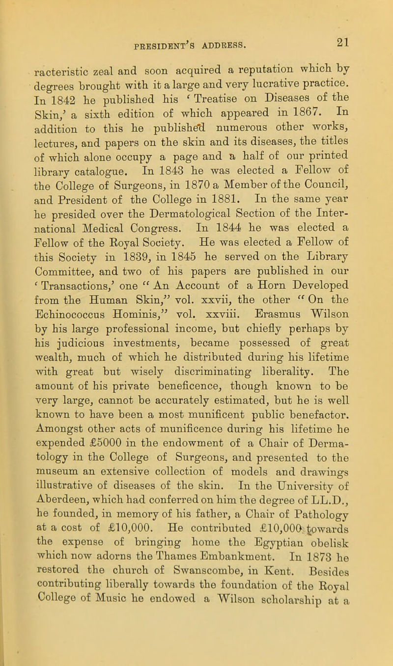 racteristic zeal and soon acquired a reputation which by- degrees brought with it a large and very lucrative practice. In 1842 he published his ' Treatise on Diseases of the Skin/ a sixth edition of which appeared in 1867. In addition to this he publishe'd numerous other works^ lectures, and papers on the skin and its diseases, the titles of which alone occupy a page and a half of our printed library catalogue. In 1843 he was elected a Fellow of the College of Surgeons, in 1870 a Member of the Council, and President of the College in 1881. In the same year he presided over the Dermatological Section of the Inter- national Medical Congress. In 1844 he was elected a Fellow of the Eoyal Society. He was elected a Fellow of this Society in 1839, in 1845 he served on the Library Committee, and two of his papers are published in our ' Transactions,' one  An Account of a Horn Developed from the Human Skin, vol. xxvii, the other  On the Echinococcus Hominis, vol. xxviii. Erasmus Wilson by his large professional income, but chiefly perhaps by his judicious investments, became possessed of great wealth, much of which he distributed duinng his lifetime with great but wisely discriminating liberality. The amount of his private beneficence, though known to be very large, cannot be accurately estimated, but he is well known to have been a most munificent public benefactor. Amongst other acts of munificence during his lifetime he expended £5000 in the endowment of a Chair of Derma- tology in the College of Surgeons, and presented to the museum an extensive collection of models and drawings illustrative of diseases of the skin. In the University of Aberdeen, which had conferred on him the degree of LL.D,, he founded, in memory of his father, a Chair of Pathology at a cost of £10,000. He contributed £10,000, towards the expense of bringing home the Egyptian obelisk which now adorns the Thames Embankment. In 1873 he restored the church of Swanscombe, in Kent. Besides contributing liberally towards the foundation of the Koyal College of Music he endowed a Wilson scholarship at a