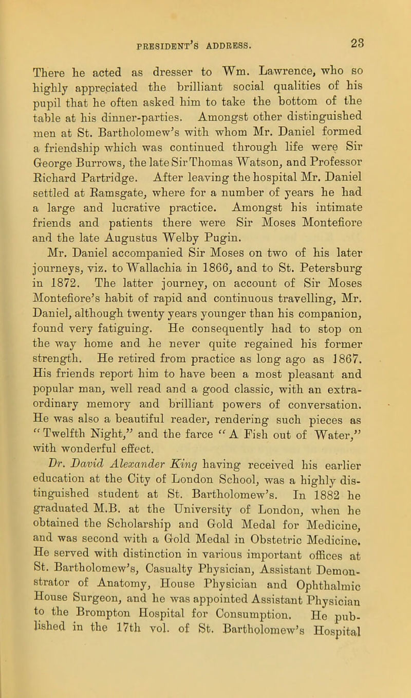 There he acted as dresser to Wm. Lawrence, who so highly appreciated the brilliant social qualities of his pupil that he often asked him to take the bottom of the table at his dinner-parties. Amongst other distinguished men at St. Bartholomew's with whom Mr. Daniel formed a friendship which was continued through life were Sir George Burrows, the late Sir Thomas Watson, and Professor Richard Partridge. After leaving the hospital Mr. Daniel settled at Ramsgate, where for a number of years he had a large and lucrative practice. Amongst his intimate friends and patients there were Sir Moses Montefiore and the late Augustus Welby Pugin. Mr. Daniel accompanied Sir Moses on two of his later journeys, viz. to Wallachia in 1866^ and to St. Petersburg in 1872. The latter journey, on account of Sir Moses Montefiore's habit of rapid and continuous travelling, Mr. Daniel, although twenty years younger than his companion, found very fatiguing. He consequently had to stop on the way home and he never quite regained his former strength. He retired from practice as long ago as 1867. His friends report him to have been a most pleasant and popular man, well read and a good classic, with an extra- ordinary memory and bi-illiant powers of conversation. He was also a beautiful reader, rendering such pieces as  Twelfth Night, and the farce  A Fish out of Water, with wonderful effect. Br. David Alexander King having received his earlier education at the City of London School, was a highly dis- tinguished student at St. Bartholomew's. In 1882 he graduated M.B. at the University of London, when he obtained the Scholarship and Gold Medal for Medicine, and was second with a Gold Medal in Obstetric Medicine. He served with distinction in various important offices at St. Bartholomew's, Casualty Physician, Assistant Demon- strator of Anatomy, House Physician and Ophthalmic House Surgeon, and he was appointed Assistant Physician to the Brompton Hospital for Consumption. He pub- lished in the 17th vol. of St. Bartholomew's Hospital I