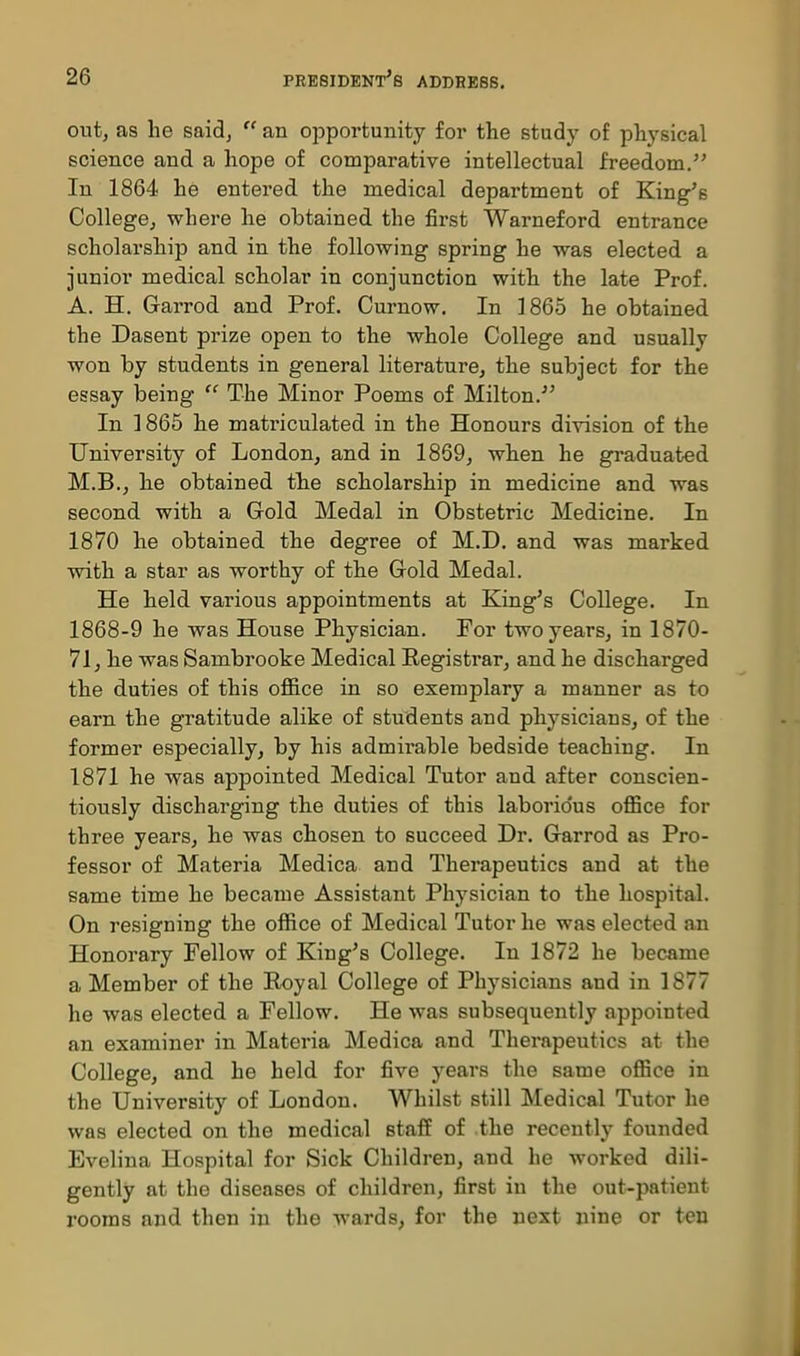 out, as he said, an opportunity for the study of physical science and a hope of comparative intellectual freedom. In 1864 he entered the medical department of King's College, where he obtained the first Warneford entrance scholarship and in the following spring he was elected a junior medical scholar in conjunction with the late Prof. A. H. Garrod and Prof. Curnow. In 1865 he obtained the Dasent prize open to the whole College and usually won by students in general literature, the subject for the essay being The Minor Poems of Milton.' In 1865 he matriculated in the Honours division of the University of London, and in 1869, when he graduated M.B., he obtained the scholarship in medicine and was second with a Gold Medal in Obstetric Medicine. In 1870 he obtained the degree of M.D. and was marked with a star as worthy of the Gold Medal. He held various appointments at King's College. In 1868-9 he was House Physician. For two years, in 1870- 71, he was Sambrooke Medical Eegistrar, and he discharged the duties of this ofl&ce in so exemplary a manner as to earn the gratitude alike of students and physicians, of the former especially, by his admirable bedside teaching. In 1871 he was appointed Medical Tutor and after conscien- tiously discharging the duties of this laborio'us office for three years, he was chosen to succeed Dr. Garrod as Pro- fessor of Materia Medica and Therapeutics and at the same time he became Assistant Physician to the hospital. On resigning the office of Medical Tutor he was elected an Honorary Fellow of King's College. In 1872 he became a Member of the Royal College of Physicians and in 1877 he was elected a Fellow. He was subsequently appointed an examiner in Materia Medica and Therapeutics at the College, and he held for five years the same office in the University of London. Whilst still Medical Tutor lie was elected on the medical staff of the recently founded Evelina Hospital for Sick Children, and he worked dili- gently at the diseases of children, first in the out-patient rooms and then in the wards, for the next nine or ten