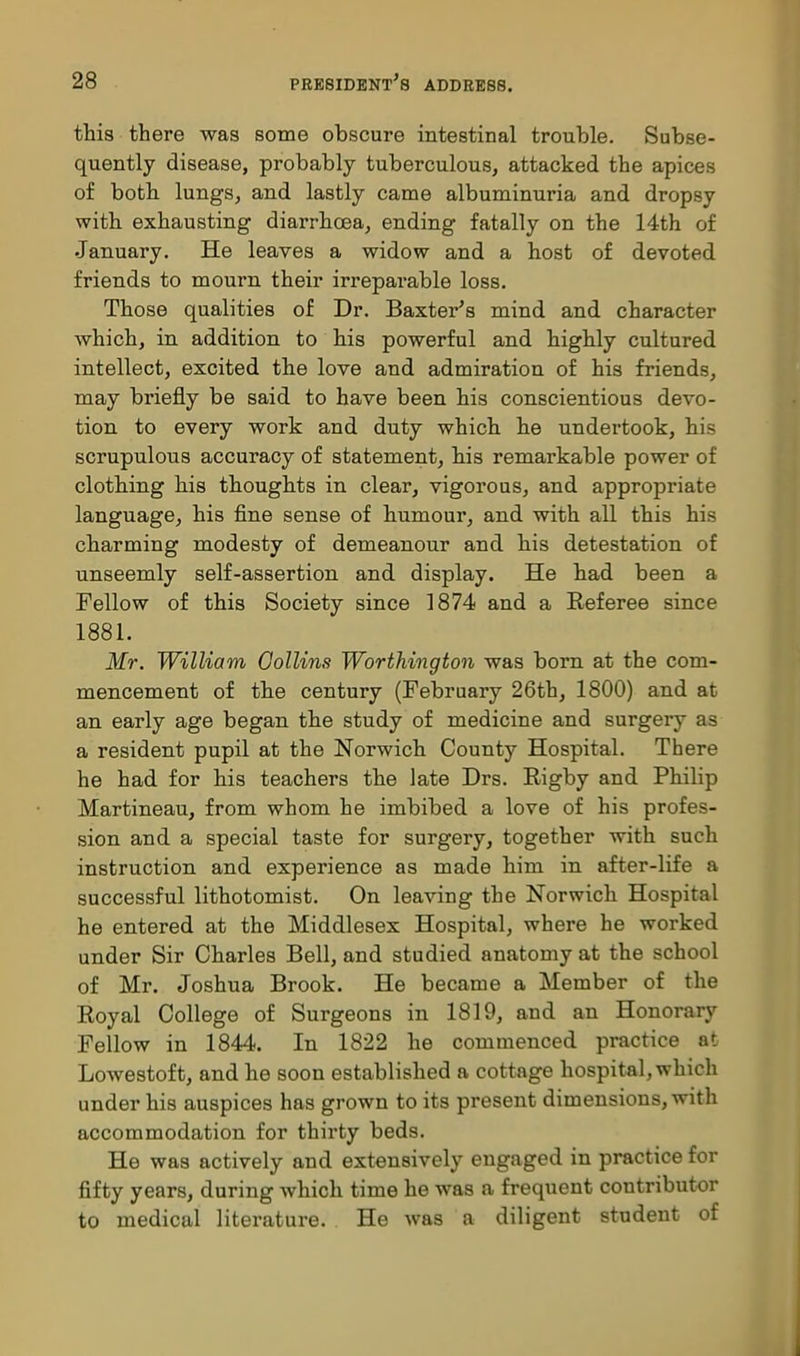 this there was some obscure intestinal trouble. Subse- quently disease, probably tuberculous, attacked the apices of both lungs, and lastly came albuminuria and dropsy with exhausting diarrhoea, ending fatally on the 14th of January. He leaves a widow and a host of devoted friends to mourn their irreparable loss. Those qualities of Dr. Baxter's mind and character which, in addition to his powerful and highly cultured intellect, excited the love and admiration of his friends, may briefly be said to have been his conscientious devo- tion to every work and duty which he undertook, his scrupulous accuracy of statement, his remarkable power of clothing his thoughts in clear, vigorous, and appropriate language, his fine sense of humour, and with all this his charming modesty of demeanour and his detestation of unseemly self-assertion and display. He had been a Fellow of this Society since 1874 and a Referee since 1881. Mr. William Gollins Worthington was born at the com- mencement of the century (February 26th, 1800) and at an early age began the study of medicine and surgery as a resident pupil at the Norwich County Hospital. There he had for his teachers the late Drs. Rigby and Philip Martineau, from whom he imbibed a love of his profes- sion and a special taste for surgery, together with such instruction and experience as made him in after-life a successful lithotomist. On leaving the Norwich Hospital he entered at the Middlesex Hospital, where he worked under Sir Charles Bell, and studied anatomy at the school of Mr. Joshua Brook. He became a Member of the Royal College of Surgeons in 1819, and an Honorary Fellow in 1844. In 1822 he commenced practice at Lowestoft, and he soon established a cottage hospital, which under his auspices has grown to its present dimensions, with accommodation for thirty beds. He was actively and extensively engaged in practice for fifty years, during which time he was a frequent contributor to medical literature. He was a diligent student of