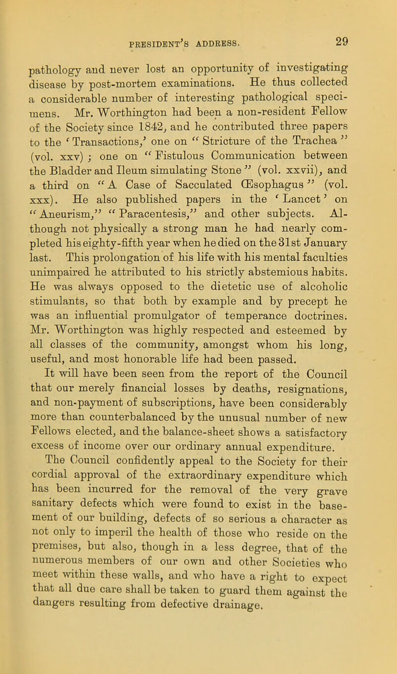 pathology aud never lost an opportunity of investigating disease by post-mortem examinations. He thus collected a considerable number of interesting pathological speci- mens. Mr. Worthington had been a non-resident Fellow of the Society since 1842^ and he contributed three papers to the ' Transactions/ one on  Stricture of the Trachea  (vol. xxv) ; one on  Fistulous Communication between the Bladder and Ileum simulating Stone  (vol. xxvii), and a third on  A Case of Sacculated (Esophagus (vol. xxx). He also published papers in the ' Lancet' on  Aneurism/'  Paracentesis/' and other subjects. Al- though not physically a strong man he had nearly com- pleted his eighty-fifth year when he died on the 31st January last. This prolongation of his life with his mental faculties unimpaired he attributed to his strictly abstemious habits. He was always opposed to the dietetic use of alcoholic stimulants^ so that both by example and by precept he was an influential promulgator of temperance doctrines. Mr. Worthington was highly respected and esteemed by all classes of the community^ amongst whom his long, useful, and most honorable life had been passed. It will have been seen from the report of the Council that our merely financial losses by deaths, resignations, and non-payment of subscriptions, have been considerably more than counterbalanced by the unusual number of new Fellows elected, and the balance-sheet shows a satisfactory excess of income over our ordinary annual expenditure. The Council coufidently appeal to the Society for their cordial approval of the extraordinary expenditure which has been incurred for the removal of the very grave sanitary defects which were found to exist in the base- ment of our building, defects of so serious a character as not only to imperil the health of those who reside on the premises, but also, though in a less degree, that of the numerous members of our own and other Societies who meet within these walls, and who have a right to expect that all due care shall be taken to guard them against the dangers resulting from defective drainage.