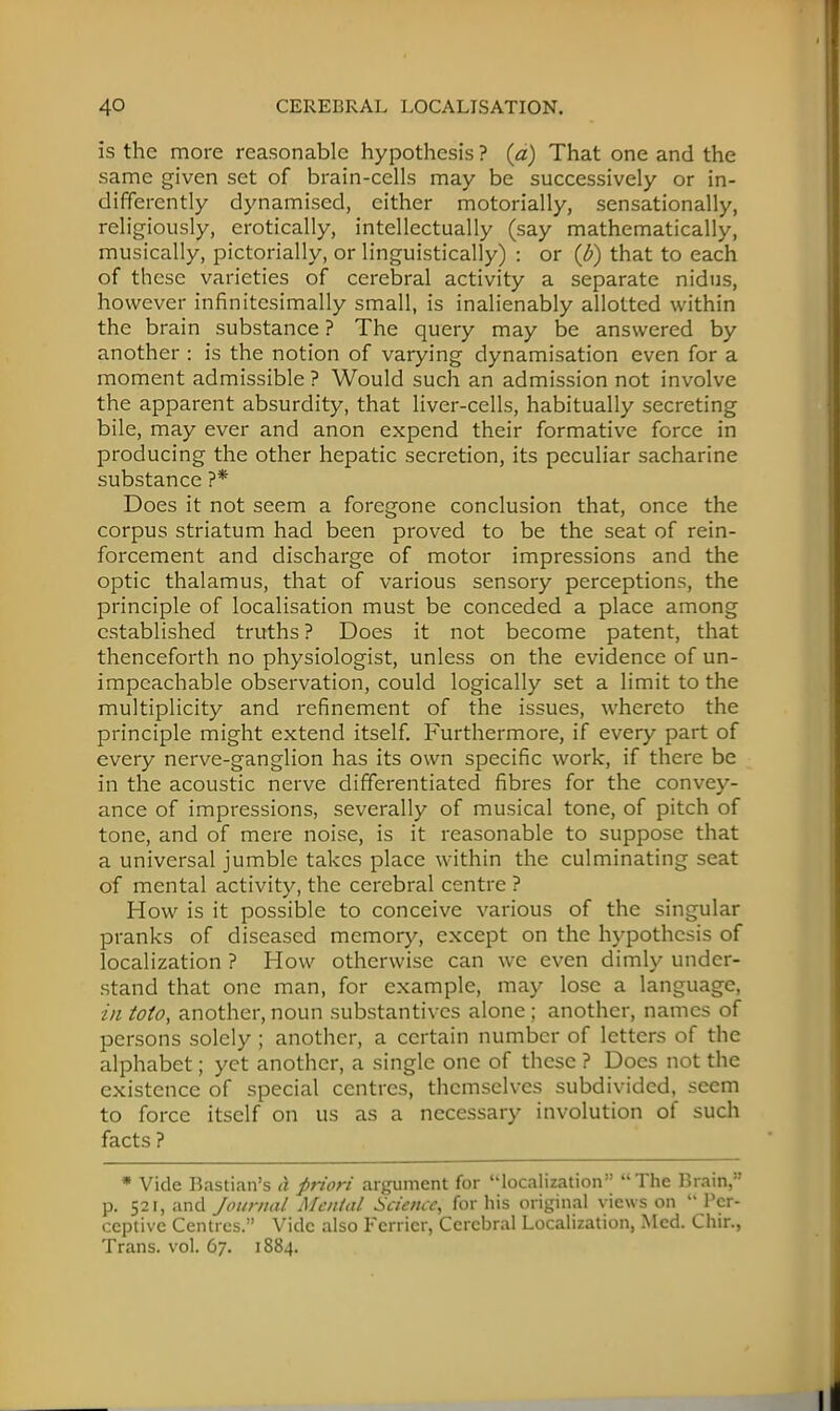 is the more reasonable hypothesis ? {a) That one and the same given set of brain-cells may be successively or in- differently dynamised, either motorially, sensationally, religiously, erotically, intellectually (say mathematically, musically, pictorially, or linguistically) : or (b) that to each of these varieties of cerebral activity a separate nidus, however infinitesimally small, is inalienably allotted within the brain substance ? The query may be answered by another : is the notion of varying dynamisation even for a moment admissible ? Would such an admission not involve the apparent absurdity, that liver-cells, habitually secreting bile, may ever and anon expend their formative force in producing the other hepatic secretion, its peculiar sacharine substance ?* Does it not seem a foregone conclusion that, once the corpus striatum had been proved to be the seat of rein- forcement and discharge of motor impressions and the optic thalamus, that of various sensory perceptions, the principle of localisation must be conceded a place among established truths ? Does it not become patent, that thenceforth no physiologist, unless on the evidence of un- impeachable observation, could logically set a limit to the multiplicity and refinement of the issues, whereto the principle might extend itself. Furthermore, if every part of every nerve-ganglion has its own specific work, if there be in the acoustic nerve differentiated fibres for the convey- ance of impressions, severally of musical tone, of pitch of tone, and of mere noise, is it reasonable to suppose that a universal jumble takes place within the culminating seat of mental activity, the cerebral centre ? How is it possible to conceive various of the singular pranks of diseased memory, except on the hypothesis of localization ? How otherwise can we even dimly under- stand that one man, for example, may lose a language, in toto, another, noun substantives alone ; another, names of persons solely ; another, a certain number of letters of the alphabet; yet another, a single one of these ? Docs not the existence of special centres, themselves subdivided, seem to force itself on us as a necessary involution of such facts ? * Vide Bastian's A firiori argument for localization The Brain, p. 521, and Journal Menial Science, for his original views on  Per- ceptive Centres/' Vide also Fcrricr, Cerebral Localization, Med. Chir., Trans, vol. 67. 1884.