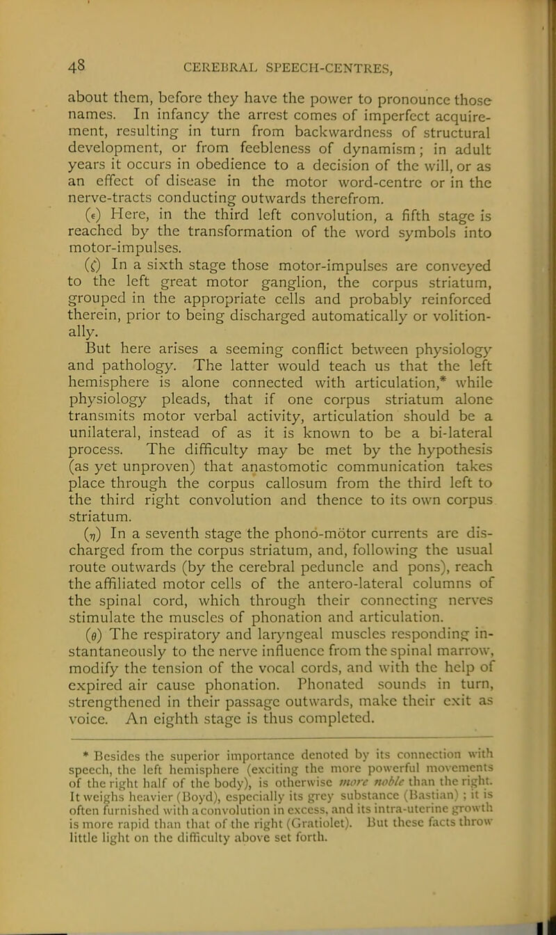 about them, before they have the power to pronounce those names. In infancy the arrest comes of imperfect acquire- ment, resulting in turn from backwardness of structural development, or from feebleness of dynamism; in adult years it occurs in obedience to a decision of the will, or as an effect of disease in the motor word-centre or in the nerve-tracts conducting outwards therefrom. («•) Here, in the third left convolution, a fifth stage is reached by the transformation of the word symbols into motor-impulses. (C) In a sixth stage those motor-impulses are conveyed to the left great motor ganglion, the corpus striatum, grouped in the appropriate cells and probably reinforced therein, prior to being discharged automatically or volition- ally. But here arises a seeming conflict between physiology and pathology. The latter would teach us that the left hemisphere is alone connected with articulation* while physiology pleads, that if one corpus striatum alone transmits motor verbal activity, articulation should be a unilateral, instead of as it is known to be a bi-lateral process. The difficulty may be met by the hypothesis (as yet unproven) that anastomotic communication takes place through the corpus callosum from the third left to the third right convolution and thence to its own corpus striatum. (ij) In a seventh stage the phono-motor currents are dis- charged from the corpus striatum, and, following the usual route outwards (by the cerebral peduncle and pons), reach the affiliated motor cells of the antero-lateral columns of the spinal cord, which through their connecting nerves stimulate the muscles of phonation and articulation. (e) The respiratory and laryngeal muscles responding in- stantaneously to the nerve influence from the spinal marrow, modify the tension of the vocal cords, and with the help of expired air cause phonation. Phonatcd sounds in turn, strengthened in their passage outwards, make their exit as voice. An eighth stage is thus completed. * Besides the superior importance denoted by its connection with speech, the left hemisphere (exciting the more powerful movements of the right half of the body), is otherwise more noble than the right. It weighs heavier (Boyd), especially its grey substance (Bastian) ; it is often furnished with a convolution in excess, and its intra-utcrine growth is more rapid than that of the right (Gratiolet). But these facts throw little light on the difficulty above set forth.