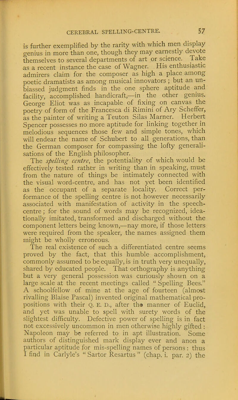 is further exemplified by the rarity with which men display genius in more than one, though they may earnestly devote themselves to several departments of art or science. Take as a recent instance the case of Wagner. His enthusiastic admirers claim for the composer as high a place among poetic dramatists as among musical innovators ; but an un- biassed judgment finds in the one sphere aptitude and facility, accomplished handicraft,—in the other genius. George Eliot was as incapable of fixing on canvas the poetry of form of the Francesca di Rimini of Ary Scheffer, as the painter of writing a Teuton Silas Marner. Herbert Spencer possesses no more aptitude for linking together in melodious sequences those few and simple tones, which will endear the name of Schubert to all generations, than the German composer for compassing the lofty generali- sations of the English philosopher. The spelling centre, the potentiality of which would be effectively tested rather in writing than in speaking, must from the nature of things be intimately connected with the visual word-centre, and has not yet been identified as the occupant of a separate locality. Correct per- formance of the spelling centre is not however necessarily associated with manifestation of activity in the speech- centre ; for the sound of words may be recognized, idea- tionally imitated, transformed and discharged without the component letters being known,—nay more, if those letters were required from the speaker, the names assigned them might be wholly erroneous. The real existence of such a differentiated centre seems proved by the fact, that this humble accomplishment, commonly assumed to be equally, is in truth very unequally, shared by educated people. That orthography is anything but a very general possession was curiously shown on a large scale at the recent meetings called  Spelling Bees. A schoolfellow of mine at the age of fourteen (almost rivalling Blaise Pascal) invented original mathematical pro- positions with their Q. E. D., after tha manner of Euclid, and yet was unable to spell with surety words of the slightest difficulty. Defective power of spelling is in fact not excessively uncommon in men otherwise highly gifted : Napoleon may be referred to in apt illustration. Some authors of distinguished mark display ever and anon a particular aptitude for mis-spelling names of persons : thus I find in Carlyle's  Sartor Resartus  (chap. i. par. 2) the