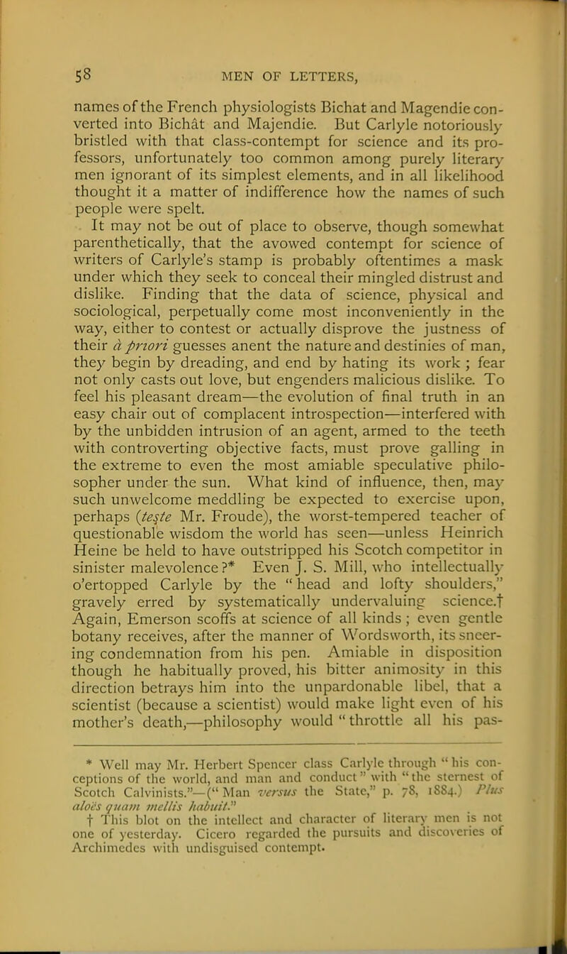 names of the French physiologists Bichat and Magendie con- verted into Bichat and Majendie. But Carlyle notoriously bristled with that class-contempt for science and its pro- fessors, unfortunately too common among purely literary men ignorant of its simplest elements, and in all likelihood thought it a matter of indifference how the names of such people were spelt. It may not be out of place to observe, though somewhat parenthetically, that the avowed contempt for science of writers of Carlyle's stamp is probably oftentimes a mask under which they seek to conceal their mingled distrust and dislike. Finding that the data of science, physical and sociological, perpetually come most inconveniently in the way, either to contest or actually disprove the justness of their a priori guesses anent the nature and destinies of man, they begin by dreading, and end by hating its work ; fear not only casts out love, but engenders malicious dislike. To feel his pleasant dream—the evolution of final truth in an easy chair out of complacent introspection—interfered with by the unbidden intrusion of an agent, armed to the teeth with controverting objective facts, must prove galling in the extreme to even the most amiable speculative philo- sopher under the sun. What kind of influence, then, may such unwelcome meddling be expected to exercise upon, perhaps {te$te Mr. Froude), the worst-tempered teacher of questionable wisdom the world has seen—unless Heinrich Heine be held to have outstripped his Scotch competitor in sinister malevolence?* Even J. S. Mill, who intellectually o'ertopped Carlyle by the  head and lofty shoulders, gravely erred by systematically undervaluing science.f Again, Emerson scoffs at science of all kinds ; even gentle botany receives, after the manner of Wordsworth, its sneer- ing condemnation from his pen. Amiable in disposition though he habitually proved, his bitter animosity in this direction betrays him into the unpardonable libel, that a scientist (because a scientist) would make light even of his mother's death,—philosophy would  throttle all his pas- * Well may Mr. Herbert Spencer class Carlyle through  his con- ceptions of the world, and man and conduct with  the sternest of Scotch Calvinists.—( Man versus the State, p. 78, 1884.) Plus aloes quant utellts Itabuit t This blot on the intellect and character of literary men is not one of yesterday. Cicero regarded the pursuits and discoveries of Archimedes with undisguised contempt.