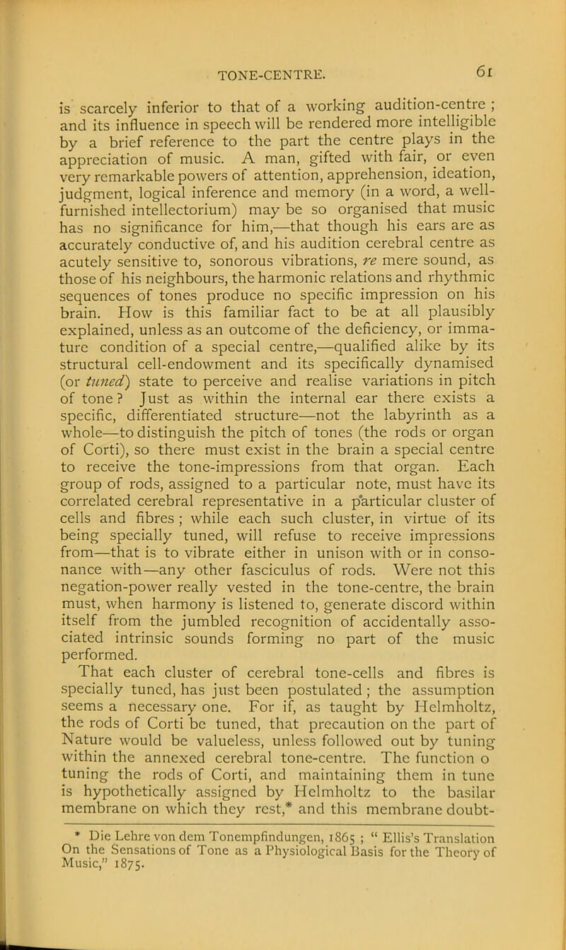 TONE-CENTRE. is scarcely inferior to that of a working audition-centre ; and its influence in speech will be rendered more intelligible by a brief reference to the part the centre plays in the appreciation of music. A man, gifted with fair, or even very remarkable powers of attention, apprehension, ideation, judgment, logical inference and memory (in a word, a well- furnished intellectorium) may be so organised that music has no significance for him,—that though his ears are as accurately conductive of, and his audition cerebral centre as acutely sensitive to, sonorous vibrations, re mere sound, as those of his neighbours, the harmonic relations and rhythmic sequences of tones produce no specific impression on his brain. How is this familiar fact to be at all plausibly explained, unless as an outcome of the deficiency, or imma- ture condition of a special centre,—qualified alike by its structural cell-endowment and its specifically dynamised (or tuned') state to perceive and realise variations in pitch of tone ? Just as within the internal ear there exists a specific, differentiated structure—not the labyrinth as a whole—to distinguish the pitch of tones (the rods or organ of Corti), so there must exist in the brain a special centre to receive the tone-impressions from that organ. Each group of rods, assigned to a particular note, must have its correlated cerebral representative in a particular cluster of cells and fibres ; while each such cluster, in virtue of its being specially tuned, will refuse to receive impressions from—that is to vibrate either in unison with or in conso- nance with—any other fasciculus of rods. Were not this negation-power really vested in the tone-centre, the brain must, when harmony is listened to, generate discord within itself from the jumbled recognition of accidentally asso- ciated intrinsic sounds forming no part of the music performed. That each cluster of cerebral tone-cells and fibres is specially tuned, has just been postulated ; the assumption seems a necessary one. For if, as taught by Helmholtz, the rods of Corti be tuned, that precaution on the part of Nature would be valueless, unless followed out by tuning within the annexed cerebral tone-centre. The function o tuning the rods of Corti, and maintaining them in tune is hypothetically assigned by Helmholtz to the basilar membrane on which they rest,* and this membrane doubt- * Die Lehre von dem Tonempfindungcn, 1865 ;  Ellis's Translation On the Sensations of Tone as a Physiological Basis for the Theory of Music, 1875.