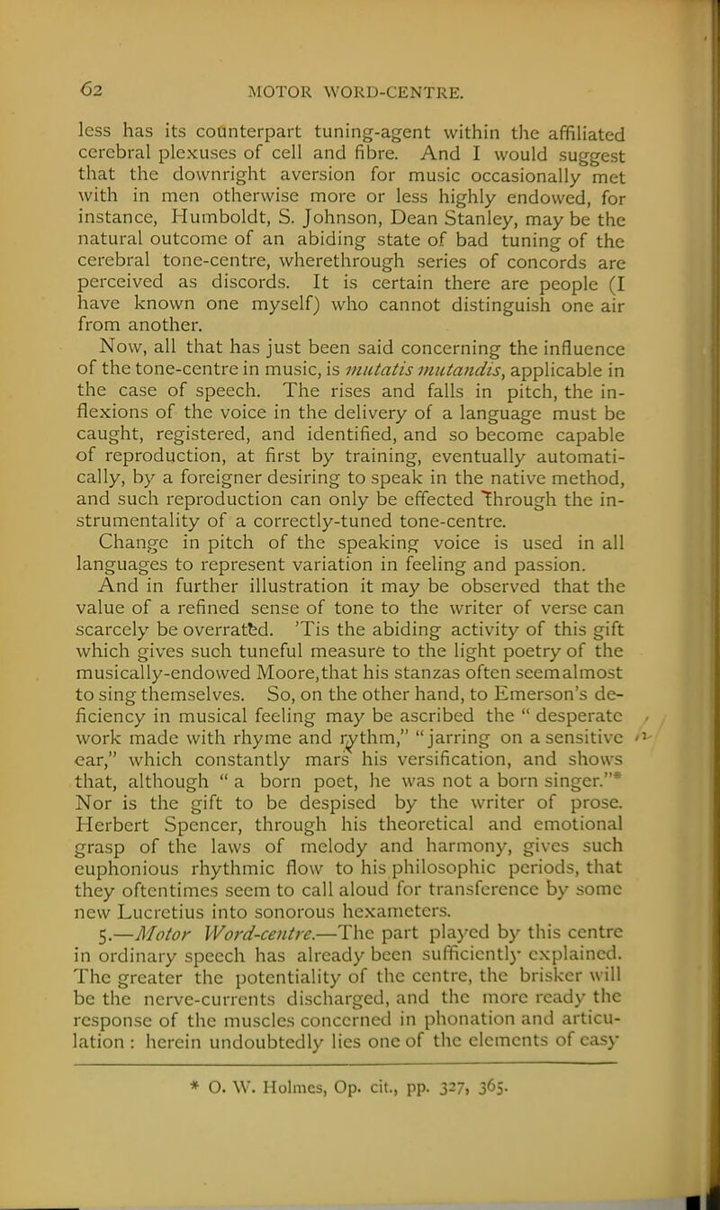 less has its counterpart tuning-agent within the affiliated cerebral plexuses of cell and fibre. And I would suggest that the downright aversion for music occasionally met with in men otherwise more or less highly endowed, for instance, Humboldt, S. Johnson, Dean Stanley, may be the natural outcome of an abiding state of bad tuning of the cerebral tone-centre, wherethrough series of concords are perceived as discords. It is certain there are people (I have known one myself) who cannot distinguish one air from another. Now, all that has just been said concerning the influence of the tone-centre in music, is mutatis mutandis, applicable in the case of speech. The rises and falls in pitch, the in- flexions of the voice in the delivery of a language must be caught, registered, and identified, and so become capable of reproduction, at first by training, eventually automati- cally, by a foreigner desiring to speak in the native method, and such reproduction can only be effected through the in- strumentality of a correctly-tuned tone-centre. Change in pitch of the speaking voice is used in all languages to represent variation in feeling and passion. And in further illustration it may be observed that the value of a refined sense of tone to the writer of verse can scarcely be overrated. 'Tis the abiding activity of this gift which gives such tuneful measure to the light poetry of the musically-endowed Moore,that his stanzas often seemalmost to sing themselves. So, on the other hand, to Emerson's de- ficiency in musical feeling may be ascribed the  desperate work made with rhyme and rythm, jarring on a sensitive > ear, which constantly mars his versification, and shows that, although  a born poet, he was not a born singer.* Nor is the gift to be despised by the writer of prose. Herbert Spencer, through his theoretical and emotional grasp of the laws of melody and harmony, gives such euphonious rhythmic flow to his philosophic periods, that they oftentimes seem to call aloud for transference by some new Lucretius into sonorous hexameters. 5.—Motor Word-centre.—The part played by this centre in ordinary speech has already been sufficiently explained. The greater the potentiality of the centre, the brisker will be the nerve-currents discharged, and the more ready the response of the muscles concerned in phonation and articu- lation : herein undoubtedly lies one of the elements of easy * O. W. Holmes, Op. cit., pp. 327, 365.