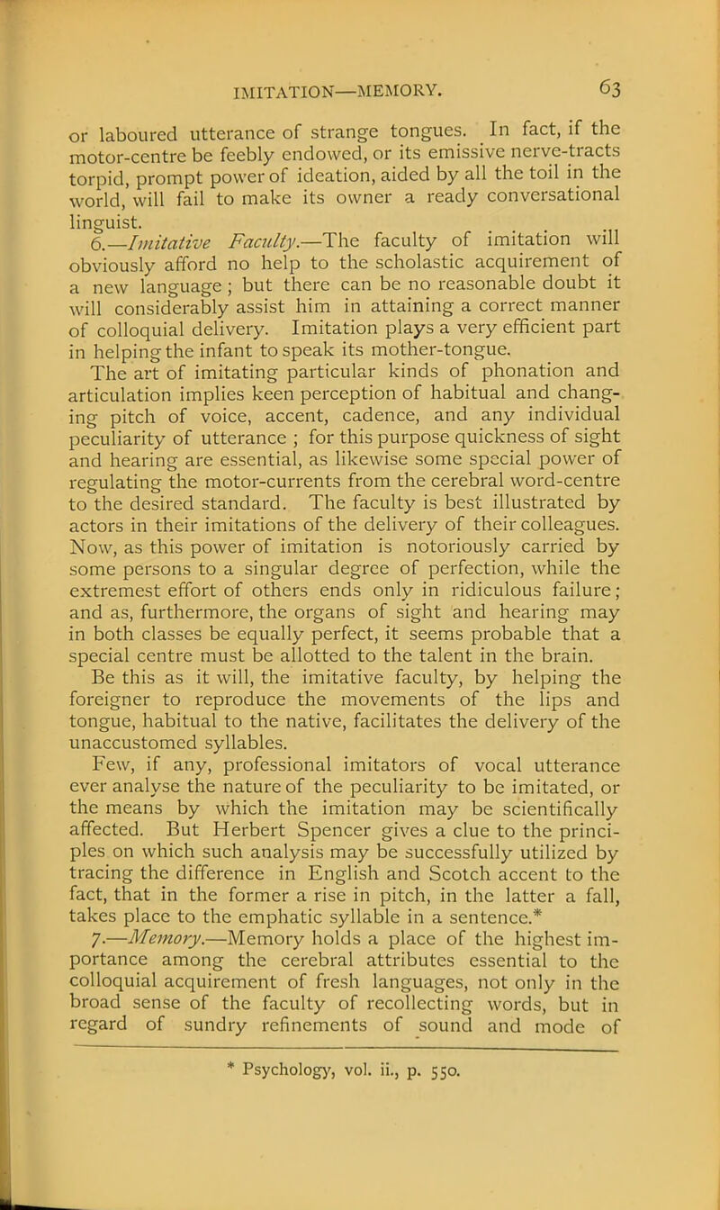 or laboured utterance of strange tongues. In fact, if the motor-centre be feebly endowed, or its emissive nerve-tracts torpid, prompt power of ideation, aided by all the toil in the world,'will fail to make its owner a ready conversational linguist. 6.—Imitative Faculty.—The faculty of imitation will obviously afford no help to the scholastic acquirement of a new language ; but there can be no reasonable doubt it will considerably assist him in attaining a correct manner of colloquial delivery. Imitation plays a very efficient part in helping the infant to speak its mother-tongue. The art of imitating particular kinds of phonation and articulation implies keen perception of habitual and chang- ing pitch of voice, accent, cadence, and any individual peculiarity of utterance ; for this purpose quickness of sight and hearing are essential, as likewise some special power of regulating the motor-currents from the cerebral word-centre to the desired standard. The faculty is best illustrated by actors in their imitations of the delivery of their colleagues. Now, as this power of imitation is notoriously carried by some persons to a singular degree of perfection, while the extremest effort of others ends only in ridiculous failure; and as, furthermore, the organs of sight and hearing may in both classes be equally perfect, it seems probable that a special centre must be allotted to the talent in the brain. Be this as it will, the imitative faculty, by helping the foreigner to reproduce the movements of the lips and tongue, habitual to the native, facilitates the delivery of the unaccustomed syllables. Few, if any, professional imitators of vocal utterance ever analyse the nature of the peculiarity to be imitated, or the means by which the imitation may be scientifically affected. But Herbert Spencer gives a clue to the princi- ples on which such analysis may be successfully utilized by tracing the difference in English and Scotch accent to the fact, that in the former a rise in pitch, in the latter a fall, takes place to the emphatic syllable in a sentence.* 7-—Memory.—Memory holds a place of the highest im- portance among the cerebral attributes essential to the colloquial acquirement of fresh languages, not only in the broad sense of the faculty of recollecting words, but in regard of sundry refinements of sound and mode of * Psychology, vol. ii., p. 550.