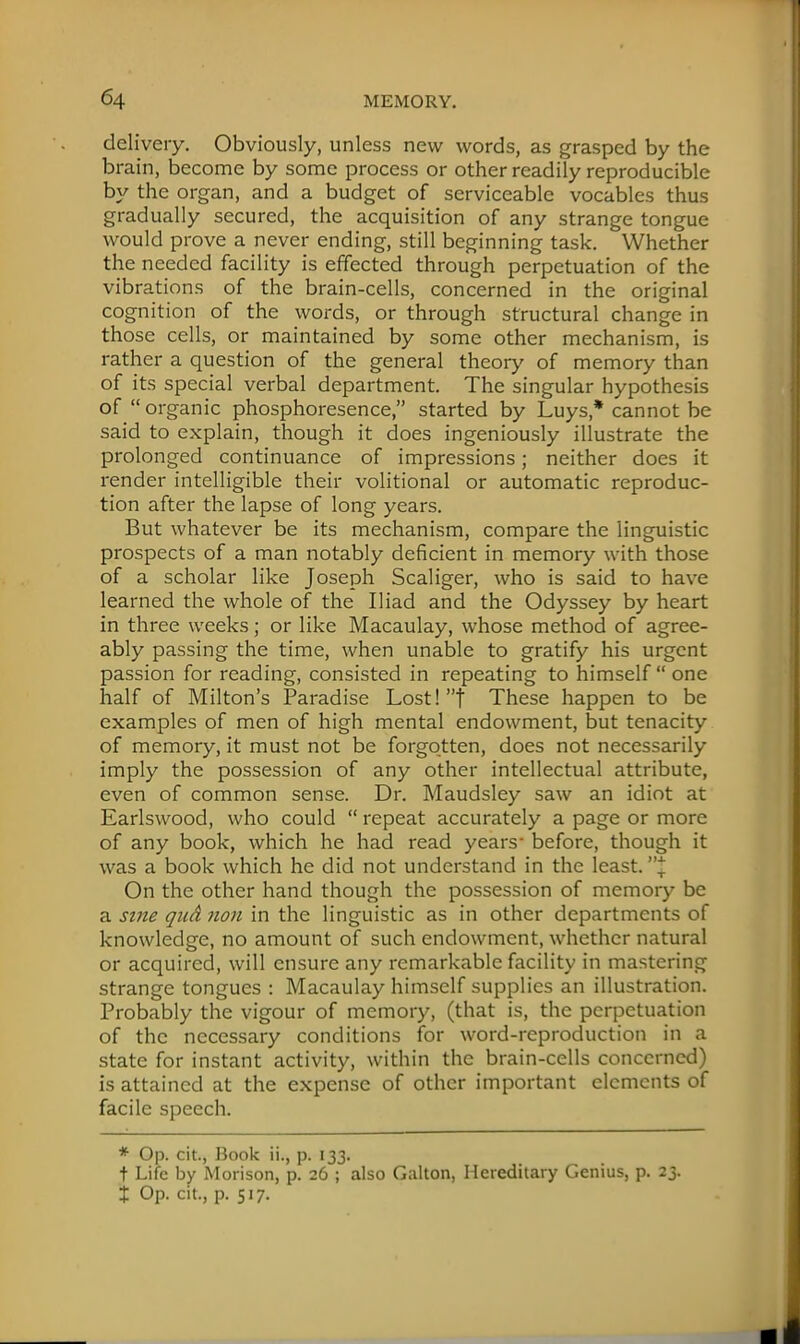 delivery. Obviously, unless new words, as grasped by the brain, become by some process or other readily reproducible by the organ, and a budget of serviceable vocables thus gradually secured, the acquisition of any strange tongue would prove a never ending, still beginning task. Whether the needed facility is effected through perpetuation of the vibrations of the brain-cells, concerned in the original cognition of the words, or through structural change in those cells, or maintained by some other mechanism, is rather a question of the general theory of memory than of its special verbal department. The singular hypothesis of organic phosphoresence, started by Luys* cannot be said to explain, though it does ingeniously illustrate the prolonged continuance of impressions; neither does it render intelligible their volitional or automatic reproduc- tion after the lapse of long years. But whatever be its mechanism, compare the linguistic prospects of a man notably deficient in memory with those of a scholar like Joseph Scaliger, who is said to have learned the whole of the Iliad and the Odyssey by heart in three weeks; or like Macaulay, whose method of agree- ably passing the time, when unable to gratify his urgent passion for reading, consisted in repeating to himself  one half of Milton's Paradise Lost! t These happen to be examples of men of high mental endowment, but tenacity of memory, it must not be forgotten, does not necessarily imply the possession of any other intellectual attribute, even of common sense. Dr. Maudsley saw an idiot at Earlswood, who could  repeat accurately a page or more of any book, which he had read years- before, though it was a book which he did not understand in the least. J On the other hand though the possession of memory be a sine quA non in the linguistic as in other departments of knowledge, no amount of such endowment, whether natural or acquired, will ensure any remarkable facility in mastering strange tongues : Macaulay himself supplies an illustration. Probably the vigour of memory, (that is, the perpetuation of the necessary conditions for word-reproduction in a state for instant activity, within the brain-cells concerned) is attained at the expense of other important elements of facile speech. * Op. cit., Book ii., p. 133. t Life by Morison, p. 26 ; also Galton, Hereditary Genius, p. 23. X Op. cit., p. 517.
