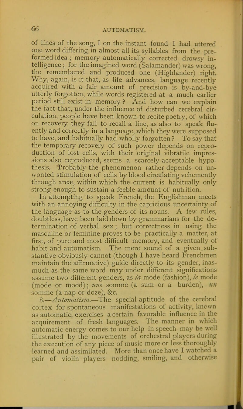 of lines of the song, I on the instant found I had uttered one word differing, in almost all its syllables from the pre- formed idea ; memory automatically corrected drowsy in- telligence ; for the imagined word (Salamander) was wrong, the remembered and produced one (Highlander) right. Why, again, is it that, as life advances, language recently acquired with a fair amount of precision is by-and-bye utterly forgotten, while words registered at a much earlier period still exist in memory ? And how can we explain the fact that, under the influence of disturbed cerebral cir- culation, people have been known to recite poetry, of which on recovery they fail to recall a line, as also to speak flu- ently and correctly in a language, which they were supposed to have, and habitually had wholly forgotten ? To say that the temporary recovery of such power depends on repro- duction of lost cells, with their original vibratile impres- sions also reproduced, seems a scarcely acceptable hypo- thesis. Probably the phenomenon rather depends on un- wonted stimulation of cells by blood circulating vehemently- through arese, within which the current is habitually only- strong enough to sustain a feeble amount of nutrition. In attempting to speak French, the Englishman meets with an annoying difficulty in the capricious uncertainty of the language as to the genders of its nouns. A few rules, doubtless, have been laid down by grammarians for the de- termination of verbal sex; but correctness in using the masculine or feminine proves to be practically a matter, at first, of pure and most difficult memory, and eventually of habit and automatism. The mere sound of a given sub- stantive obviously cannot (though I have heard Frenchmen maintain the affirmative) guide directly to its gender, inas- much as the same word may under different significations assume two different genders, as la mode (fashion), U mode (mode or mood); une somme (a sum or a burden), un somme (a nap or doze), &c. 8.—Automatism.—The special aptitude of the cerebral cortex for spontaneous manifestations of activity, known as automatic, exercises a certain favorable influence in the acquirement of fresh languages. The manner in which automatic energy comes to our help in speech may be well illustrated by the movements of orchestral players during the execution of any piece of music more or less thoroughly learned and assimilated. More than once have I watched a pair of violin players nodding, smiling, and otherwise