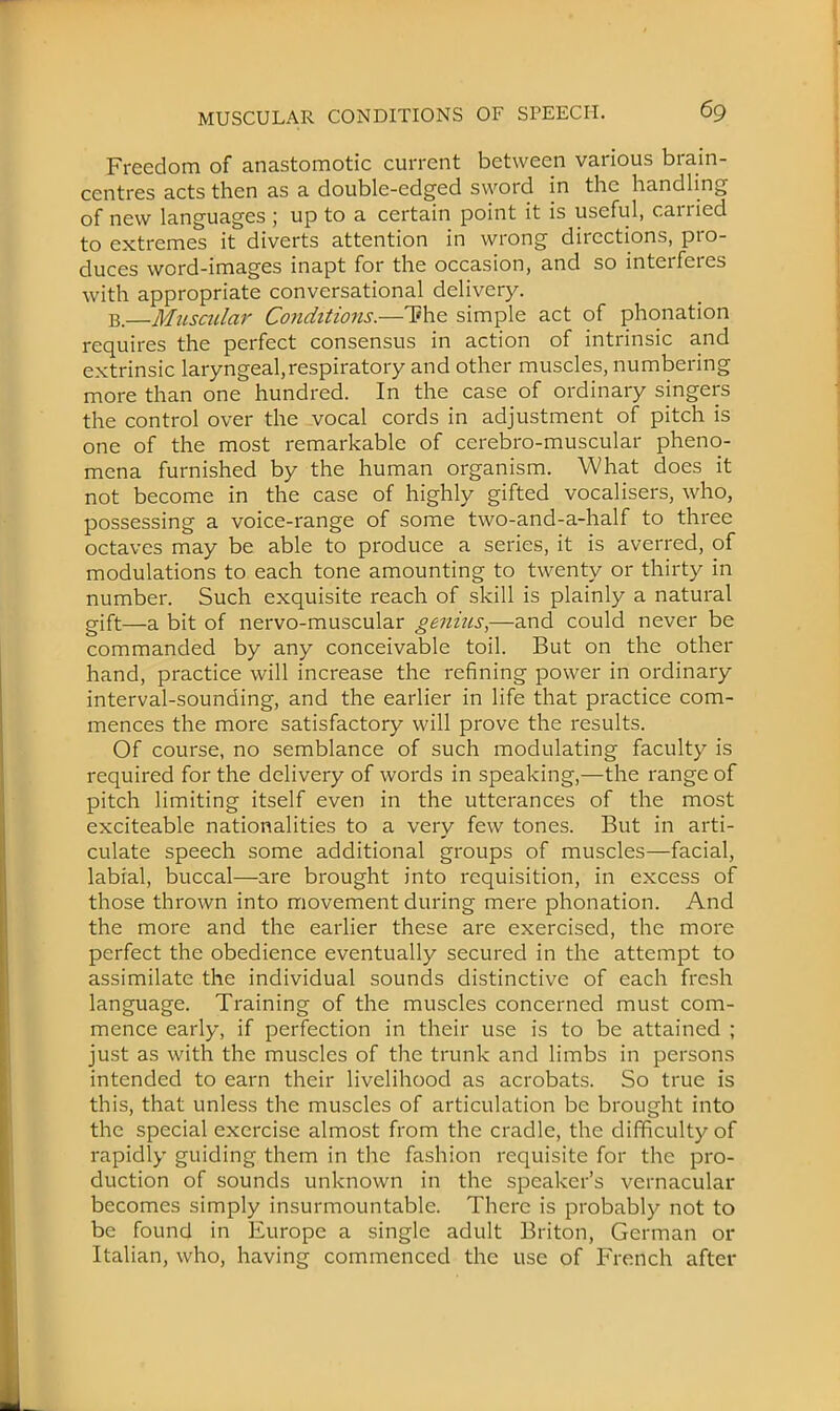 Freedom of anastomotic current between various brain- centres acts then as a double-edged sword in the handling of new languages ; up to a certain point it is useful, carried to extremes it diverts attention in wrong directions, pro- duces word-images inapt for the occasion, and so interferes with appropriate conversational delivery. B.—Muscular Conditiojis.—The simple act of phonation requires the perfect consensus in action of intrinsic and extrinsic laryngeal,respiratory and other muscles, numbering more than one hundred. In the case of ordinary singers the control over the vocal cords in adjustment of pitch is one of the most remarkable of cerebro-muscular pheno- mena furnished by the human organism. What does it not become in the case of highly gifted vocalisers, who, possessing a voice-range of some two-and-a-half to three octaves may be able to produce a series, it is averred, of modulations to each tone amounting to twenty or thirty in number. Such exquisite reach of skill is plainly a natural gift—a bit of nervo-muscular genius,—and could never be commanded by any conceivable toil. But on the other hand, practice will increase the refining power in ordinary interval-sounding, and the earlier in life that practice com- mences the more satisfactory will prove the results. Of course, no semblance of such modulating faculty is required for the delivery of words in speaking,—the range of pitch limiting itself even in the utterances of the most exciteable nationalities to a very few tones. But in arti- culate speech some additional groups of muscles—facial, labial, buccal—are brought into requisition, in excess of those thrown into movement during mere phonation. And the more and the earlier these are exercised, the more perfect the obedience eventually secured in the attempt to assimilate the individual sounds distinctive of each fresh language. Training of the muscles concerned must com- mence early, if perfection in their use is to be attained ; just as with the muscles of the trunk and limbs in persons intended to earn their livelihood as acrobats. So true is this, that unless the muscles of articulation be brought into the special exercise almost from the cradle, the difficulty of rapidly guiding them in the fashion requisite for the pro- duction of sounds unknown in the speaker's vernacular becomes simply insurmountable. There is probably not to be found in Europe a single adult Briton, German or Italian, who, having commenced the use of Trench after