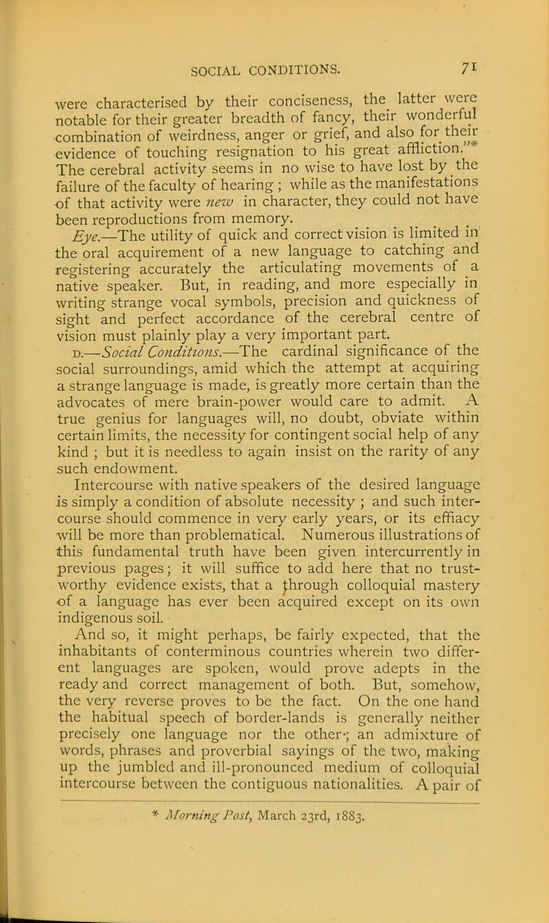 were characterised by their conciseness, the latter were notable for their greater breadth of fancy, their wonderful combination of weirdness, anger or grief, and also for their evidence of touching resignation to his great affliction. The cerebral activity seems in no wise to have lost by the failure of the faculty of hearing ; while as the manifestations of that activity were ?iew in character, they could not have been reproductions from memory. Eye.—The utility of quick and correct vision is limited in the oral acquirement of a new language to catching and registering accurately the articulating movements of a native speaker. But, in reading, and more especially in writing strange vocal symbols, precision and quickness of sight and perfect accordance of the cerebral centre of vision must plainly play a very important part. d.—Social Conditions.—The cardinal significance of the social surroundings, amid which the attempt at acquiring a strange language is made, is greatly more certain than the advocates of mere brain-power would care to admit. A true genius for languages will, no doubt, obviate within certain limits, the necessity for contingent social help of any kind ; but it is needless to again insist on the rarity of any such endowment. Intercourse with native speakers of the desired language is simply a condition of absolute necessity ; and such inter- course should commence in very early years, or its effiacy will be more than problematical. Numerous illustrations of this fundamental truth have been given intercurrently in previous pages; it will suffice to add here that no trust- worthy evidence exists, that a J:hrough colloquial mastery of a language has ever been acquired except on its own indigenous soil. And so, it might perhaps, be fairly expected, that the inhabitants of conterminous countries wherein two differ- ent languages are spoken, would prove adepts in the ready and correct management of both. But, somehow, the very reverse proves to be the fact. On the one hand the habitual speech of border-lands is generally neither precisely one language nor the other-; an admixture of words, phrases and proverbial sayings of the two, making up the jumbled and ill-pronounced medium of colloquial intercourse between the contiguous nationalities. A pair of * Morning Post, March 23rd, 1883.