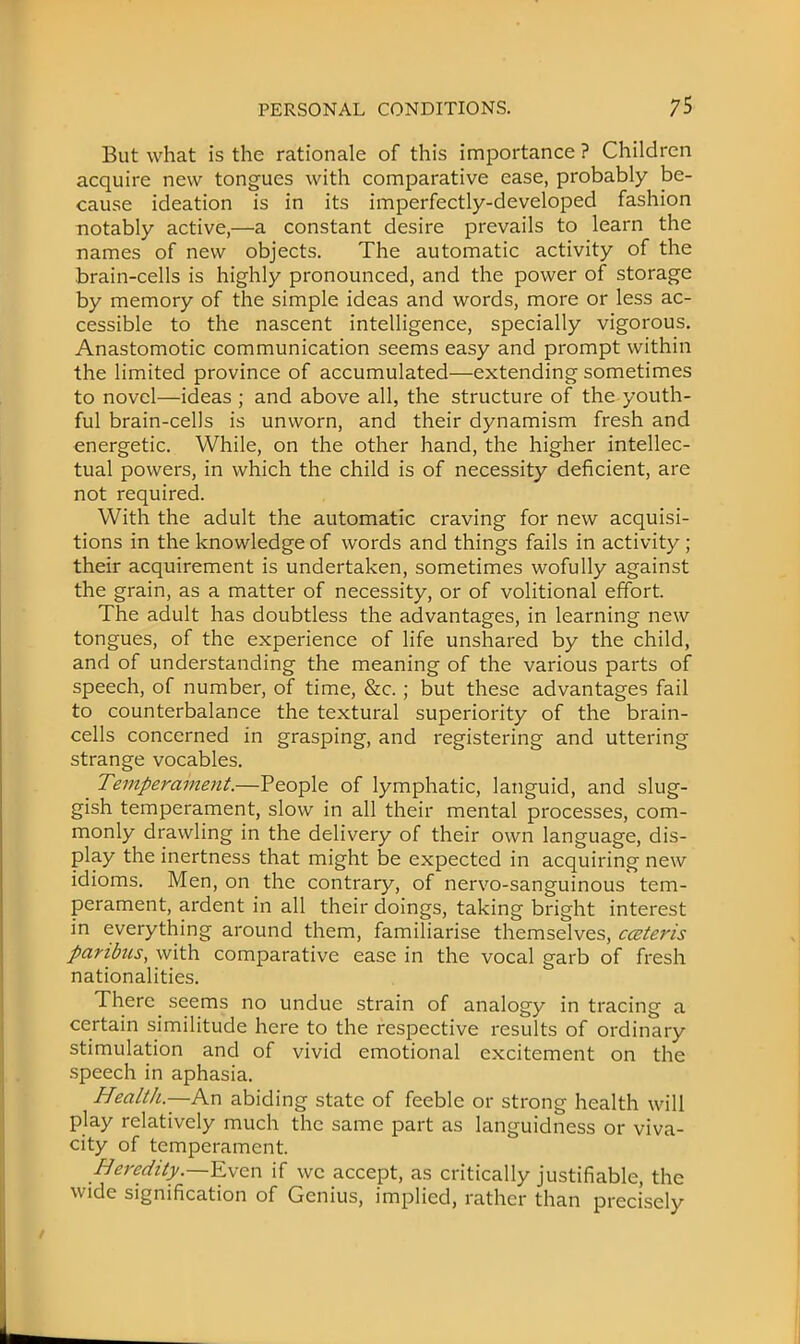 But what is the rationale of this importance ? Children acquire new tongues with comparative ease, probably be- cause ideation is in its imperfectly-developed fashion notably active,—a constant desire prevails to learn the names of new objects. The automatic activity of the brain-cells is highly pronounced, and the power of storage by memory of the simple ideas and words, more or less ac- cessible to the nascent intelligence, specially vigorous. Anastomotic communication seems easy and prompt within the limited province of accumulated—extending sometimes to novel—ideas ; and above all, the structure of the youth- ful brain-cells is unworn, and their dynamism fresh and energetic. While, on the other hand, the higher intellec- tual powers, in which the child is of necessity deficient, are not required. With the adult the automatic craving for new acquisi- tions in the knowledge of words and things fails in activity; their acquirement is undertaken, sometimes wofully against the grain, as a matter of necessity, or of volitional effort. The adult has doubtless the advantages, in learning new tongues, of the experience of life unshared by the child, and of understanding the meaning of the various parts of speech, of number, of time, &c.; but these advantages fail to counterbalance the textural superiority of the brain- cells concerned in grasping, and registering and uttering strange vocables. _ Temperament.—People of lymphatic, languid, and slug- gish temperament, slow in all their mental processes, com- monly drawling in the delivery of their own language, dis- play the inertness that might be expected in acquiring new idioms. Men, on the contrary, of nervo-sanguinous tem- perament, ardent in all their doings, taking bright interest in everything around them, familiarise themselves, cceteris paribus, with comparative ease in the vocal garb of fresh nationalities. There seems no undue strain of analogy in tracing a certain similitude here to the respective results of ordinary stimulation and of vivid emotional excitement on the speech in aphasia. Health.—An abiding state of feeble or strong health will play relatively much the same part as languidness or viva- city of temperament. Heredity.—Even if we accept, as critically justifiable, the wide signification of Genius, implied, rather than precisely