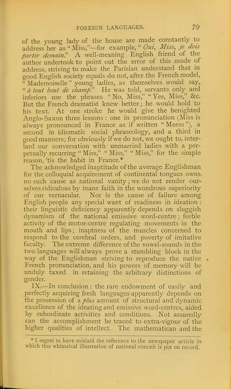 of the young lady of the house are made constantly to address her as  Miss,—for example,  Out, Miss, je dois partir demain A well-meaning English friend of the author undertook to point out the error of this mode of address, striving to make the Parisian understand that in good English society equals do not, after the French model,  Mademoiselle young ladies, as themselves would say,.  a tout bout de champ!' He was told, servants only and inferiors use the phrases No, Miss, Yes, Miss, &c. But the French dramatist knew better; he would hold to his text. At one stroke he would give the benighted Anglo-Saxon three lessons : one in pronunciation (Miss is always pronounced in France as if written  Meess), a second in idiomatic social phraseology, and a third in good manners; for obviously if we do not, we ought to, inter- lard our conversation with unmarried ladies with a per- petually recurring  Miss,  Miss,  Miss, for the simple reason, 'tis the habit in France.* The acknowledged inaptitude of the average Englishman for the colloquial acquirement of continental tongues owns no such cause as national vanity; we do not render our- selves ridiculous by inane faith in the wondrous superiority of our vernacular. Nor is the cause of failure among English people any special want of readiness in ideation : their linguistic deficiency apparently depends on sluggish dynamism of the national emissive word-centre; feeble activity of the motor-centre regulating movements in the mouth and lips; inaptness of the muscles concerned to respond to the cerebral orders, and poverty of imitative faculty. The extreme difference of the vowel-sounds in the two languages will always prove a stumbling block in the way of the Englishman striving to reproduce the native French pronunciation, and his powers of memory will be unduly taxed in retaining the arbitrary distinctions of gender. IX.—In conclusion : the rare endowment of easily and perfectly acquiring fresh languages apparently depends on the possession of a plus amount of structural and dynamic excellence of the ideating and emissive word-centres, aided by subordinate activities and conditions. Not assuredly can the accomplishment be traced to extra-vigour of the higher qualities of intellect. The mathematical! and the * I regret to have mislaid the reference to the newspaper article in which this whimsical illustration of national conceit is put on record.