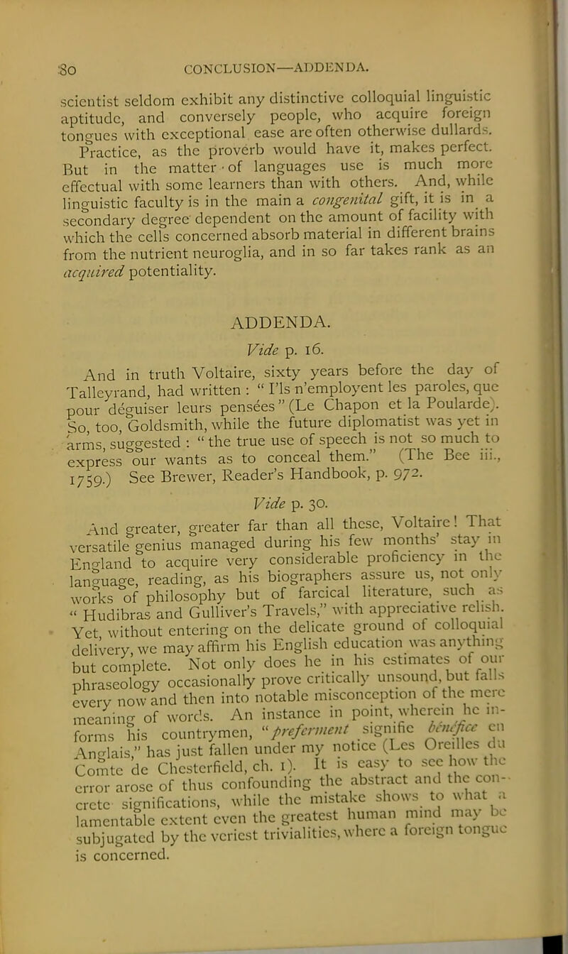:3o CONCLUSION—ADDENDA. scientist seldom exhibit any distinctive colloquial linguistic aptitude, and conversely people, who acquire foreign tongues with exceptional ease are often otherwise dullards. Practice, as the proverb would have it, makes perfect. But in the matter • of languages use is much more effectual with some learners than with others. And, while linguistic faculty is in the main a congenital gift, it is in a secondary degree dependent on the amount of facility with which the cells concerned absorb material in different brains from the nutrient neuroglia, and in so far takes rank as an acquired potentiality. ADDENDA. Vide p. 16. And in truth Voltaire, sixty years before the day of Talleyrand, had written :  ITs n'employent les paroles, que pour deguiser leurs pensees(Le Chapon et la Poulardc,. So too, Goldsmith, while the future diplomatist was vet in arms, suggested :  the true use of speech is not so much to express ^our wants as to conceal them. (The Bee iii., 1759.) See Brewer, Reader's Handbook, p. 972. Vide p. 30. And greater, greater far than all these, Voltaire! That versatile genius managed during his few months' stay in England to acquire very considerable proficiency in the language, reading, as his biographers assure us, not only works of philosophy but of farcical literature, such as « Hudibras and Gulliver's Travels, with appreciative relish Yet without entering on the delicate ground of colloqu.al delivery, we may affirm his English education was anything but complete. Not only does he in his estimates of our phraseology occasionally prove critically unsound but falls every now and then into notable misconception of the mere meaning of words. An instance in point, wherein he in- forms his countrymen, preferment s.gnific benefice en Anglais, has just fallen under my notice (Les Ore.lles dn Comte de Chesterfield, ch. ij ft » easy to error arose of thus confounding the abstract and the con- crete significations, while the mistake shows to what a lamentable extent even the greatest human mind may be subjugated by the veriest trivialities, where a foreign tongue is concerned.