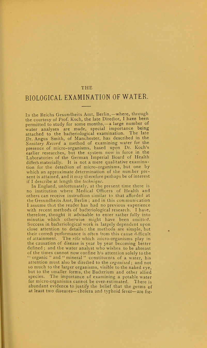 THE BIOLOGICAL EXAMINATION OF WATER. In the Reichs Gesundheits Amt, Berlin,—where, through the courtesy of Prof. Koch, the late Diredor, I have been permitted to study for some months,—a large number of water analyses are made, special importance being attached to the bacteriological examination. The late Dr. Angus Smith, of Manchester, has described in the Sanitary Record a method of examining water for the presence of micro-organisms, based upon Dr. Koch’s earlier researches, but the system now in force in the Laboratories of the German Imperial Board of Health differ'smaterially. It is not a mere qualitative examina- tion for the detection of micro-organisms, but one by which an approximate determination of the number pre- sent is attained, and it may therefore perhaps be of interest if I describe at length the technique. In England, unfortunately, at the present time there is no institution where Medical Officers of Health and others can receive instruction similar to that afforded at the Gesundheits Amt, Berlin ; and in this communication I assume that the reader has had no previous experience with recent methods of bacteriological research. I have, therefore, thought it advisable to enter rather fully into minutiae which otherwise might have been omitted. Success in bacteriological work is largely dependent upon close attention to details : the methods are simple, but their correct performance is often from this cause d.fficult of attainment. The role which micro-organisms play in the causation of disease is year by year becoming better defined ; and the water anal>st who wishes to be abreast of the times cannot now confine h's attention solely to the  organic ” and “ mineral ” constituents of a water, his attention must also be direded to the organised; and not so much to the larger organisms, visible to the naked eye, but to the smaller forms, the Baderium and othtr allied species. The importance of examining a potable water for micro-organisms cannot be over-estimated. There is abundant evidence to justify the belief that the germs of at least two diseases—cholera and typhoid fever—are fie-