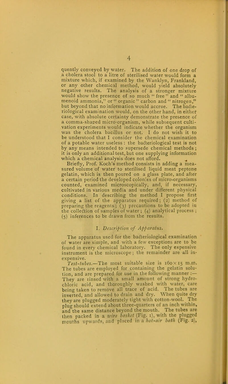 quently conveyed by water. The addition of one drop of a cholera stool to a litre of sterilised water would form a mixture which, if examined by the Wanklyn, Frankland, or any other chemical method, would yield absolutely negative results. The analysis of a stronger mixture would show the presence of so much “ free ” and “ albu- menoid ammonia,” or “ organic” carbon and” nitrogen,” but beyond that no information would accrue. The bacte- riological examination would, on the other hand, in either case, with absolute certainty demonstrate the presence of a comma-shaped micro-organism, while subsequent culti- vation experiments would indicate whether the organism was the cholera bacillus or not. I do not wish it to be understood that I consider the chemical examination of a potable water useless : the badteriological test is not by any means intended to supersede chemical methods ; it is only an additional test, but one supplying information which a chemical analysis does not afford. ^ Briefly, Prof. Koch’s method consists in adding a mea- sured volume of water to sterilised liquid meat peptone gelatin, which is then poured on a glass plate, and after a certain period the developed colonies of micro-organisms counted, examined microscopically, and, if necessary, cultivated in various media and under different physical conditions. In describing the method I propose first giving a list of the apparatus required ; (2) method of preparing the reagents; (3) precautions to be adopted in the colledtion of samples of water ; (.]) analytical process ; (5) inferences to be drawn from the results. I. Description of Apparatus. The apparatus used for the badteriological examination of water are simple, and with a few exceptions are to be found in every chemical laboratory. The only expensive instrument is the microscope; the remainder are all in- expensive. Test-tubes.—The most suitable size is 160x15 m.m. The tubes are employed for containing the gelatin solu- tion, and are prepared for use in the following manner :— They are tinsed with a small amount of strong hydro- chloric acid, and thoroughly washed with water, care being taken to remove all trace of acid. The tubes are inverted, and allowed to drain and dry. When quite dry they are plugged moderately tight with cotton-wool. The plug should extend about three-quarters of an inch within, and the same distance beyond the mouth. The tubes are then packed in a wire basket (Fig. 1), with the plugged mouths upwards, and placed in a hot-air bath (Fig. 2),