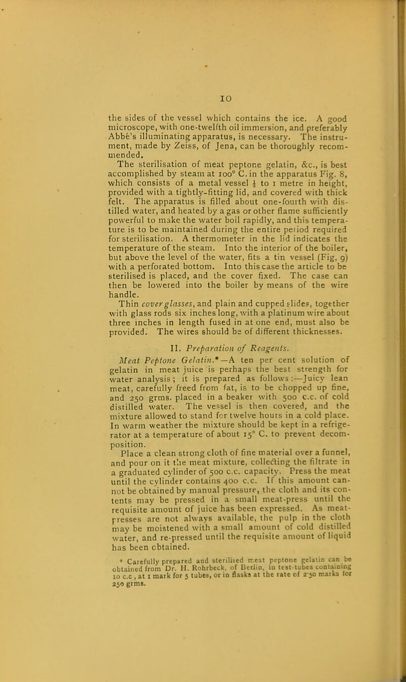 the sides of the vessel which contains the ice. A good microscope, with one-twelfth oil immersion, and preferably Abbe's illuminating apparatus, is necessary. The instru- ment, made by Zeiss, of Jena, can be thoroughly recom- mended. The sterilisation of meat peptone gelatin, &c., is best accomplished by steam at ioo° C.in the apparatus Fig. 8, which consists of a metal vessel { to i metre in height, provided with a tightly-fitting lid, and covered with thick felt. The apparatus is filled about one-fourth wiih dis- tilled water, and heated by a gas or other flame sufficiently powerful to make the water boil rapidly, and this tempera- ture is to be maintained during the entire period required for sterilisation. A thermometer in the lid indicates the temperature of the steam. Into the interior of the boiler, but above the level of the water, fits a tin vessel (Fig, g) with a perforated bottom. Into this case the article to be sterilised is placed, and the cover fixed. The case can then be lowered into the boiler by means of the wire handle. Thin covey glasses, and plain and cupped slides, together with glass rods six inches long, with a platinum wire about three inches in length fused in at one end, must also be provided. The wires should be of different thicknesses. II. Prepayation of Reagents. Meat Peptone Gelatin.* —A ten per cent solution of gelatin in meat juice is perhaps the best strength for water analysis; it is prepared as follows:—Juicy lean meat, carefully freed from fat, is to be chopped up fine, and 250 grms. placed in a beaker with 500 c.c. of cold distilled water. The vessel is then covered, and the mixture allowed to stand for twelve hours in a cold place. In warm weather the mixture should be kept in a refrige- rator at a temperature of about 150 C. to prevent decom- position. Place a clean strong cloth of fine material over a funnel, and pour on it the meat mixture, colleding the filtrate in a graduated cylinder of 500 c.c. capacity. Press the meat until the cylinder contains 400 c.c. If this amount can- not be obtained by manual pressure, the cloth and its con- tents may be pressed in a small meat-press until the requisite amount of juice has been expressed. As meat- presses are not always available, the pulp in the cloth may be moistened with a small amount of cold distilled water, and re-pressed until the requisite amount of liquid has been obtained. * Carefully prepared and sterilised meat peptone gelatin can be obtained from Dr. H. Rohrbeck, of Berlin, iu test-tubes containing xo c.c , at 1 mark for 5 tubes, or in flasks at the rate of 2-50 marks for 250 grms.