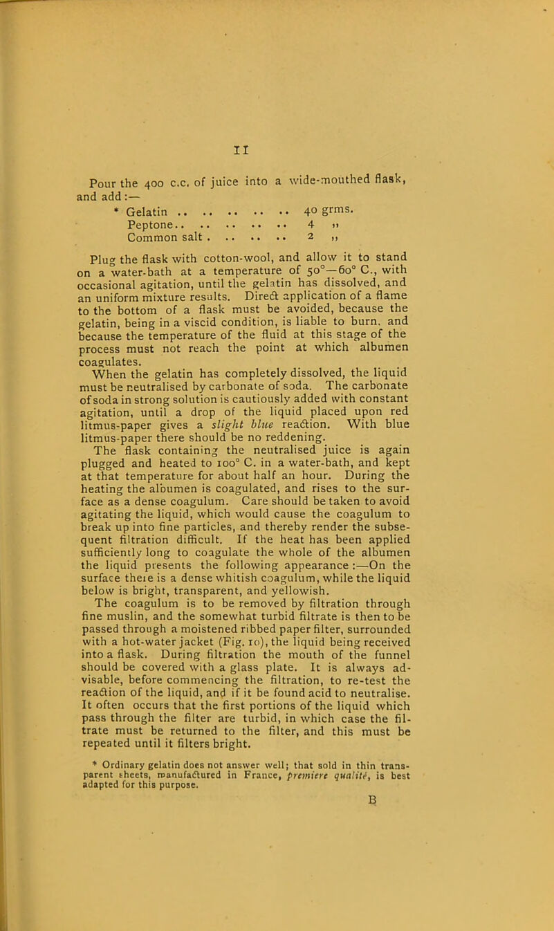 Pour the 400 c.c, of juice into a wide-mouthed flask, and add:— * Gelatin .. Peptone.. Common salt . 40 grms. 4 » 2 )} Plug the flask with cotton-wool, and allow it to stand on a water-bath at a temperature of 50°—60° C., with occasional agitation, until the gelatin has dissolved, and an uniform mixture results. Diredt application of a flame to the bottom of a flask must be avoided, because the gelatin, being in a viscid condition, is liable to burn, and because the temperature of the fluid at this stage of the process must not reach the point at which albumen coagulates. When the gelatin has completely dissolved, the liquid must be neutralised by carbonate of soda. The carbonate of soda in strong solution is cautiously added with constant agitation, until a drop of the liquid placed upon red litmus-paper gives a slight blue readlion. With blue litmus-paper there should be no reddening. The flask containing the neutralised juice is again plugged and heated to ioo° C. in a water-bath, and kept at that temperature for about half an hour. During the heating the albumen is coagulated, and rises to the sur- face as a dense coagulum. Care should betaken to avoid agitating the liquid, which would cause the coagulum to break up into fine particles, and thereby render the subse- quent filtration difficult. If the heat has been applied sufficiently long to coagulate the whole of the albumen the liquid presents the following appearance :—On the surface there is a dense whitish coagulum, while the liquid below is bright, transparent, and yellowish. The coagulum is to be removed by filtration through fine muslin, and the somewhat turbid filtrate is then to be passed through a moistened ribbed paper filter, surrounded with a hot-water jacket (Fig. 10), the liquid being received into a flask. During filtration the mouth of the funnel should be covered with a glass plate. It is always ad- visable, before commencing the filtration, to re-test the readlion of the liquid, and if it be found acid to neutralise. It often occurs that the first portions of the liquid which pass through the filter are turbid, in which case the fil- trate must be returned to the filter, and this must be repeated until it filters bright. * Ordinary gelatin does not answer well; that sold in thin trans- parent sheets, manufactured in France, premiere quality, is best adapted for this purpose.