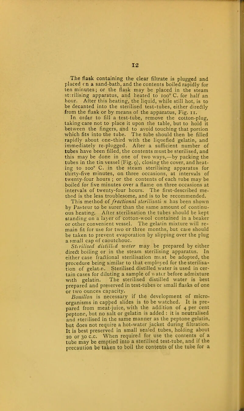 The flask containing the clear filtrate is plugged and placed rn a sand-bath, and the contents boiled rapidly for ten minutes; or the flask may be placed in the steam sterilising apparatus, and heated to roo° C. for half an hour. After this heating, the liquid, while still hot, is to be decanted into the sterilised test-tubes, either diredtly from the flask or by means of the apparatus, Fig. n. In ordtr to fill a test-tube, remove the cotton-plug, taking care not to place it upon the table, but to hold it between the fingers, and to avoid touching that portion which fits into the tube. The tube should then be filled rapidly about one-third with the liquefied gelatin, and immediately re-plugged. After a sufficient number of tubes have been filled, the contents must be sterilised, and this may be done in one of two ways,—by packing the tubes in the tin vessel (Fig. 9), closing the cover, and heat- ing to ioo° C. in the steam sterilising apparatus for thirty-five minutes, on three occasions, at intervals of twenty-four hours ; or the contents of each tube may be boiled for five minutes over a flame on three occasions at intervals of twenty-four hours. The first-described me- thod is the less troublesome, and is to be recommended. This method of fractional stcrilisati n has been shown by Pasteur to be surer than the same amount of continu- ous heating. After sterilisation the tubes should be kept standing on a lay er of cotton-wool contained in a beaker or other convenient vessel. The gelatin mixture will re- main fit for use for two or three months, but caie should be taken to prevent evaporation by slipping over the plug a small cap of caoutchouc. Stirilised distill, d water may be prepared by either diredt boiling or in the steam sterilising apparatus. In either case fradlional sterilisation mi st be adopted, the procedure being similar to that employed for the sterilisa- tion of gelat.n. Sterilised distilled water is used in cer- tain cases for diluting a sample of water before admixture with gelatin. The sterilised distilled water is best prepared and preserved in test-tubes or small flasks of one or two ounces capacity. Bouillon is necessary if the development of micro- organisms in capped slides is to be watched. It is pre- pared from meat-juice, with the addition of 4 per cent peptone, but no salt or gelatin is added : it is neutralised and sterilised in the same manner as the peptone gelatin, but does not require a hot-water jacket during filtration. It is best preserved in small sealed tubes, holding about 20 or 30 c.c. When required for use the contents of a tube may be emptied into a sterilised test-tube, and if the precaution be taken to boil the contents of the tube for a