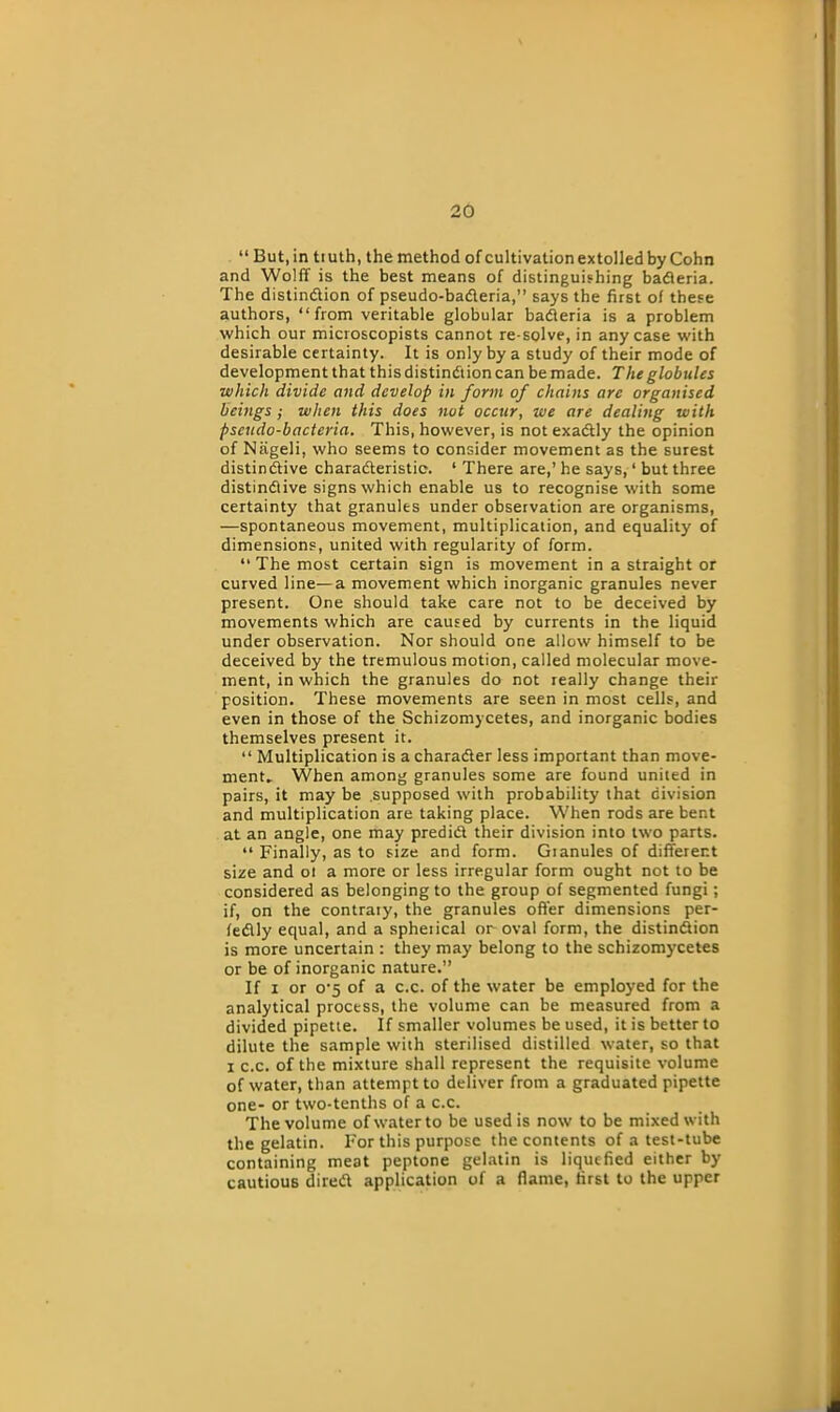 “ But, in tiuth, the method of cultivation extolled by Cohn and Wolff is the best means of distinguishing bacteria. The distinction of pseudo-baCteria,” says the first of these authors, “from veritable globular baCleria is a problem which our microscopists cannot re-solve, in any case with desirable certainty. It is only by a study of their mode of development that this distinction can be made. The globules ■which divide and develop in form of chains are organised beings ; when this does not occur, we are dealing with pseudo-bacteria. This, however, is not exactly the opinion of Nageli, who seems to consider movement as the surest distinctive characteristic. ‘ There are,’ he says,1 but three distinctive signs which enable us to recognise with some certainty that granules under observation are organisms, —spontaneous movement, multiplication, and equality of dimensions, united with regularity of form. “ The most certain sign is movement in a straight or curved line—a movement which inorganic granules never present. One should take care not to be deceived by movements which are caused by currents in the liquid under observation. Nor should one allow himself to be deceived by the tremulous motion, called molecular move- ment, in which the granules do not really change their position. These movements are seen in most cells, and even in those of the Schizomycetes, and inorganic bodies themselves present it. “ Multiplication is a character less important than move- ment. When among granules some are found united in pairs, it may be supposed with probability that division and multiplication are taking place. When rods are bent at an angle, one may predict their division into two parts. “ Finally, as to size and form. Gianules of different size and ot a more or less irregular form ought not to be considered as belonging to the group of segmented fungi; if, on the contrary, the granules offer dimensions per- fectly equal, and a spheiical or oval form, the distinction is more uncertain : they may belong to the schizomycetes or be of inorganic nature.” If i or o'5 of a c.c. of the water be employed for the analytical process, the volume can be measured from a divided pipette. If smaller volumes be used, it is better to dilute the sample with sterilised distilled water, so that i c.c. of the mixture shall represent the requisite volume of water, than attempt to deliver from a graduated pipette one- or two-tenths of a c.c. The volume of water to be used is now to be mixed with the gelatin. For this purpose the contents of a test-tube containing meat peptone gelatin is liquefied either by cautious direct application of a flame, first to the upper