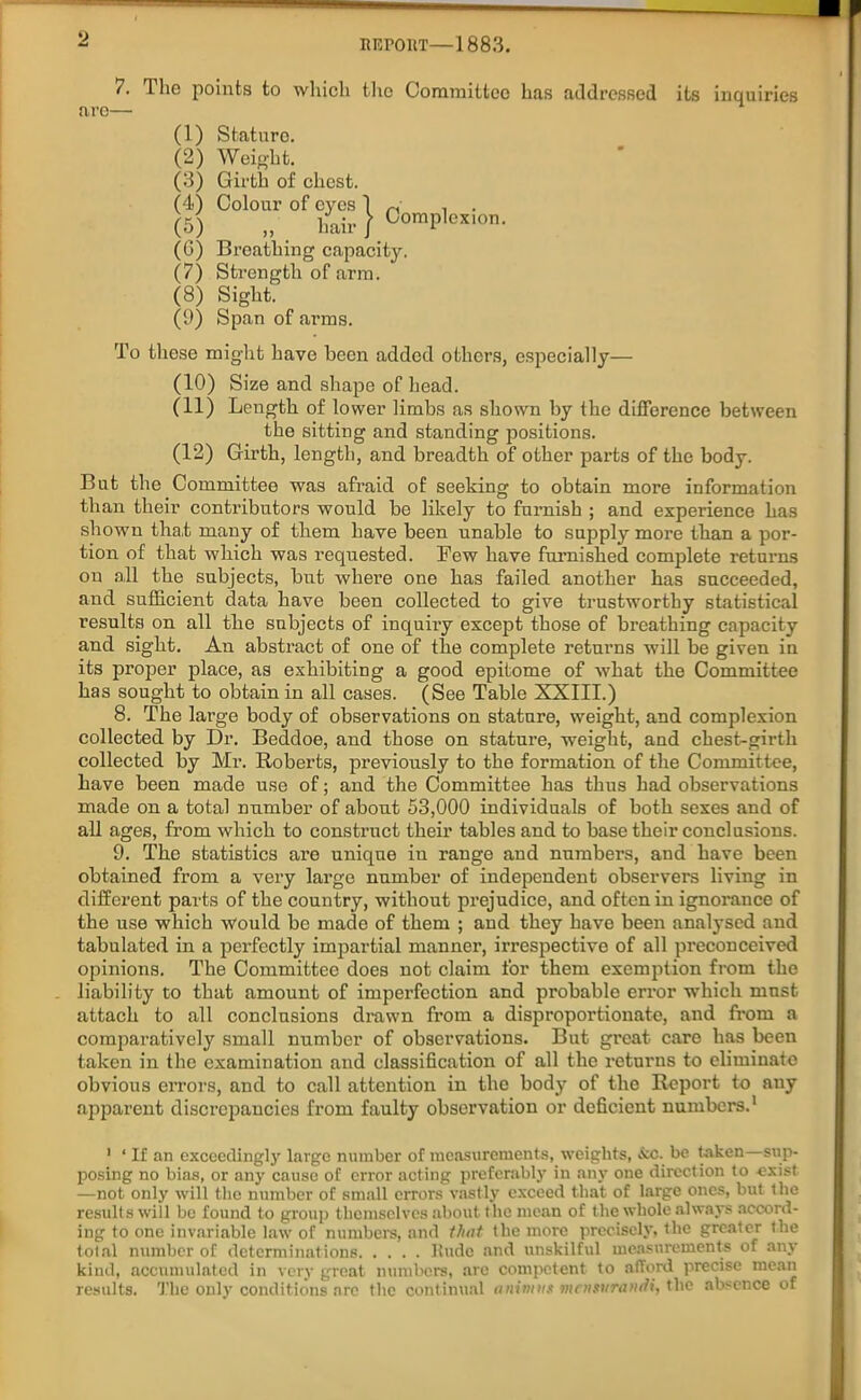 nrcroiiT—1883. 7. The points to which the Committee has addressed its inquiries are— (1) Stature. (2) Weight. (3) Girth of chest. (4) Colour of eyes 1 , . (5) „ hair / Complexion. (G) Breathing capacity. (7) Strength of arm. (8) Sight. (9) Span of arms. To these might have been added others, especially— (10) Size and shape of head. (11) Length of lower limbs as shown by the difference between the sitting and standing positions. (12) Girth, length, and breadth of other parts of the body. But the Committee was afraid of seeking to obtain more information than their contributors would be likely to furnish ; and experience has shown that many of them have been unable to supply more than a por- tion of that which was requested. Tew have furnished complete returns on all the subjects, but where one has failed another has succeeded, and sufficient data have been collected to give trustworthy statistical results on all the subjects of inquiry except those of breathing capacity and sight. An abstract of one of the complete returns will be given in its proper place, as exhibiting a good epitome of what the Committee has sought to obtain in all cases. (See Table XXIII.) 8. The large body of observations on stature, weight, and complexion collected by Dr. Beddoe, and those on stature, weight, and chest-girth collected by Mr. Roberts, previously to the formation of the Committee, have been made use of; and the Committee has thus had observations made on a total number of about 53,000 individuals of both sexes and of all ages, from which to construct their tables and to base their conclusions. 9. The statistics are unique in range and numbers, and have been obtained from a very large number of independent observers living in different parts of the country, without prejudice, and often in ignorance of the use which would be made of them ; and they have been analysed and tabulated in a perfectly impartial manner, irrespective of all preconceived opinions. The Committee does not claim for them exemption from the liability to that amount of imperfection and probable error which must attach to all conclusions drawn from a disproportionate, and from a comparatively small number of observations. But great care has been taken in the examination and classification of all the returns to eliminate obvious errors, and to call attention in the body of the Report to any apparent discrepancies from faulty observation or deficient numbers.1 1 ‘ If an exceedingly large number of measurements, weights, &c. be taken—sup- posing no bias, or any cause of error acting preferably in any one direction to exist —not only will the number of small errors vastly exceed that of large ones, but the results will be found to group themselves about the mean of the whole always accord- ing to one invariable law of numbers, and that the more precisely, the greater the total number of determinations llude and unskilful measurements of any kind, accumulated in very great numbers, arc competent to afford precise mean results. The only conditions arc the continual animus mcnstirandi, the absence of