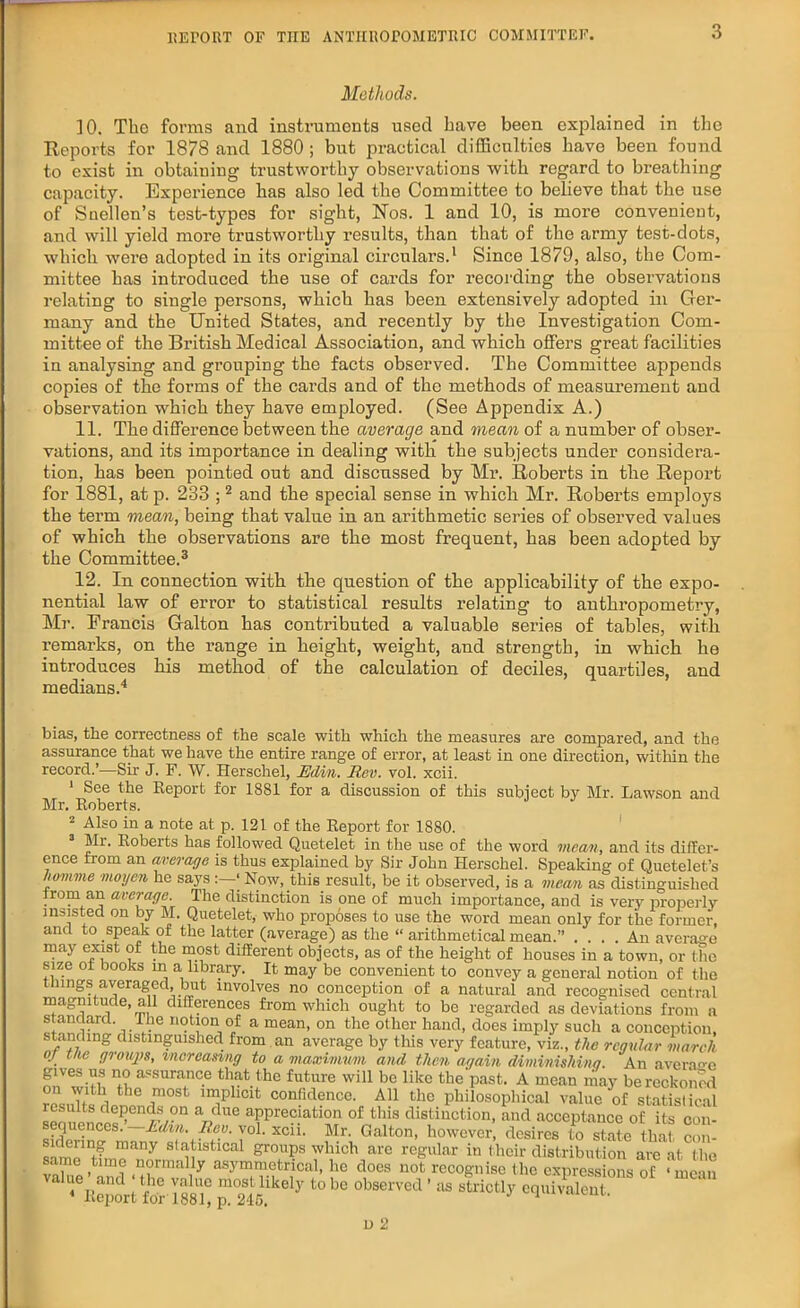 Methods. ]0. Tlio forms and instruments used Lave been explained in the Reports for 1878 and 1880 ; but practical difficulties have been found to exist in obtaining trustworthy observations with regard to breathing capacity. Experience has also led the Committee to believe that the use of Snellen’s test-types for sight, Nos. 1 and 10, is more convenient, and will yield more trustworthy results, than that of the army test-dots, which were adopted in its original circulars.1 Since 1879, also, the Com- mittee has introduced the use of cards for recording the observations relating to single persons, which has been extensively adopted in Ger- many and the United States, and recently by the Investigation Com- mittee of the British Medical Association, and which offers great facilities in analysing and grouping the facts observed. The Committee appends copies of the forms of the cards and of the methods of measurement and observation which they have employed. (See Appendix A.) 11. The difference between the average and mean of a number of obser- vations, and its importance in dealing with the subjects under considera- tion, has been pointed out and discussed by Mr. Roberts in the Report for 1881, at p. 233 ;2 and the special sense in which Mr. Roberts employs the term mean, being that value in an arithmetic series of observed values of which the observations are the most frequent, has been adopted by the Committee.3 12. In connection with the question of the applicability of the expo- nential law of error to statistical results relating to anthropometry, Mr. Francis Galton has contributed a valuable series of tables, with remarks, on the range in height, weight, and strength, in which he introduces his method of the calculation of deciles, quartiles, and medians.4 bias, the correctness of the scale with which the measures are compared, and the assurance that we have the entire range of error, at least in one direction, within the record.’—Sir J. F. W. Herschel, Edi/n. Rev. vol. xcii. 1 See the Report for 1881 for a discussion of this subject by Mr. Lawson and Mr. Roberts. 2 Also in a note at p. 121 of the Report for 18S0. Mi. Roberts has followed Quetelet in the use of the word mean, and its differ- ence from an average is thus explained by Sir John Herschel. Speaking of Quetelet’s homme rnoyen he says ‘ Now, this result, be it observed, is a mean as distinguished jrom an average. The distinction is one of much importance, and is very properly insisted on by M. Quetelet, who proposes to use the word mean only for the former, and to speak of the latter (average) as the “ arithmetical mean.” .... An average may exist of the most different objects, as of the height of houses in a town, or the size ot books in a library. It may be convenient to convey a general notion of the things averaged, but involves no conception of a natural and recognised central magnitude, all differences from which ought to be regarded as deviations from a standard. The notion of a mean, on the other hand, does imply such a conception, standing distinguished from an average by this very feature, viz., the regular march of the groups, increasing to a maximum ancl then again diminishing. An average nnVw-if nii assura.nc.e that .the future will be like thepast. A mean may be reckoned on with the most implicit confidence. All the philosophical value of statistical results depends on a due appreciation of this distinction, and acceptance of its con- sequences.’-^. Rev. vol. xcii. Mr. Galton, however, desires to s£L that com sidering many statistical groups which are regular in their distribution arc at the same time normally asymmetrical, he does not recognise the expreSns of ‘ mean jsp* - * *—• ’ - u ci-W mc'm