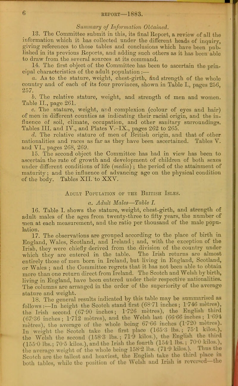 Summary of Information Obtained. 13. The Committee submit in this, its final Report, a review of all the information which it has collected under the different heads of inquiry, giving references to those tables and conclusions which have been pub- lished in its previous Reports, and adding such others as it has been able to draw from the several sources at its command. 14. The first object of the Committee has been to ascertain the prin- cipal characteristics of the adult population:— a. As to the stature, weight, chest-girth, and strength of the whole country and of each of its four provinces, shown in Table I., pages 256, 257. b. The relative stature, weight, and strength of men and women. Table II., page 261. c. The stature, weight, and complexion (colour of eyes and hair) of men in different counties as indicating their racial origin, and the in- fluence of soil, climate, occupation, and other sanitary surroundings. Tables III. and IV., and Plates V.-IX., pages 262 to 265. d. The relative stature of men of British origin, and that of other nationalities and races as far as they have been ascertained. Tables V. and VI., pages 268, 269. 15. The second object the Committee has had in view has been to ascertain the rate of growth and development of children of both sexes under different conditions of life (media) ; the period of the attainment of maturity; and the influence of advancing age on the physical condition of the body. Tables XII. to XXV. Adult Population op the British Isles. a. Adult Males—Table I. 16. Table I. shows the stature, weight, chest-girth, and strength of adult males of the ages from twenty-three to fifty years, the number of men at each measurement, and the ratio per thousand of the male popu- lation. 17. The observations are grouped according to the place of birth in England, Wales, Scotland, and Ireland; and, with the exception of the Irish, they were chiefly derived from the division of the country under which they are entered in the table. Tho Irish returns are almost entirely those of men born iu Ireland, but living in England, Scotland, or Wales ; and the Committee regrets that it has not been able to obtain more than one return direct from Ireland. The Scotch aud Welsh by birth, living in England, have been entered under their respective nationalities. The columns are arranged in the order of the superiority of the average stature and weight. 18. The general results indicated by this tabic may be summarised as follows:—In height tho Scotch stand first (6871 inches; 1746 metres), the Irish second (67*90 inches; 1726 metres), tho English third (67-36 inches; l1712 metres), and the Welsh last (66*66 inches; 1694 metres), tho average of the whole being 6/*6b inches (17-b metres). In weight the Scotch take the first place (165*3 lbs.; ./5 1 kilos.), tho Welsh the second (158*3 lbs.; 71 *0 kilos.), the English the third (155*0 lbs.; 70*5 kilos.), and the Irish the fourth (154*1 lbs.; 700 kilos.), the average weight of the whole being 158*2 lbs. (11*9 kilos.). Tims the Scotch are the tallest and heaviest, the English take the third place m both tables, while the position of the Welsh aud Irish is reversed—the