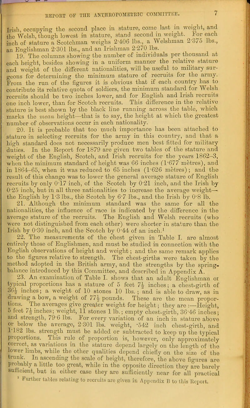 Irish, occupying tho second place in stature, conic last in weight, and the Welsh, though lowest in stature, stand second in weight. For each inch of stature a Scotchman weighs 2406 lbs., a Welshman 2 375 lbs., an Englishman 2-301 lbs., and an Irishman 2'270 lbs. 19. The columns showing- the number of individuals per thousand at each height, besides showing in a uniform manner the relative stature and weight of the different nationalities, will be useful to military sur- geons for determining the minimum stature of recruits for the army. From the run of the figures it is obvious that if each country has to contribute its relative quota of soldiers, the minimum standard for Welsh recruits should be two inches lower, and for English and Irish recruits one inch lower, than for Scotch recruits. This difference in the relative stature is best shown by the black line running across the table, which marks the mean height—that is to say, the height at which the greatest number of observations occur in each nationality. 20. It is probable that too much importance has been attached to stature in selecting recruits for the army in this country, and that a high standard does not necessarily produce men best fitted for military duties. In the Report for 1879 are given two tables of the stature and weight of the English, Scotch, and Irish recruits for the years 1862-3, when the minimum standard of height was 66 inches (1 677 metres), and in 1864-65, when it was reduced to 65 inches (T626 metres) ; and the result of this change was to lower the general average stature of English recruits by only 0'17 inch, of the Scotch by 0'21 inch, and the Irish by O'25 inch, but in all three nationalities to increase the average weight-^ the English by T3 lbs., the Scotch by 6-7 lbs., and the Irish by 0-8 lb. 21. Although the minimum standard was the same for all the nationalities, the influence of race is indicated by the difference in the average stature of the recruits. The English and Welsh recruits (who were not distinguished from each other) were shorter in stature than the Irish by 0-30 inch, and the Scotch by 0'44 of an inch.1 22. The measurements of the chest given in Table I. are almost entirely those of Englishmen, and must be studied in connection with the English observations of height and weight; and the same remark applies to the figures relative to strength. The chest-girths were taken by the method adopted in the British army, and the strengths by the spring- balance introduced by this Committee, and described in Appendix A. 23. An examination of Table I. shows that an adult Englishman oi typical proportions has a stature of 5 feet inches; a chest-girth of 364 inches; a weight of 10 stones 10 lbs. ; and is aisle to draw, as in drawing a bow, a weight of 774 pounds. These are the mean propor- tions. The averages give greater weight for height; they are :—Height, 5 feet 71 inches; weight, 11 stones 1 lb.; empty chest-girtb, 36-46 inches; and strength, 79-6 lbs. For every variation of an inch in stature above or below the average, 2 301 lbs. weight, -542 inch chest-girth, and 1T82 lbs. strength must bo added or subtracted to keep up the typical proportions. This rule of proportion is, however, only approximately correct, as variations in the stature depend largely on the length of tho lower limbs, while the other qualities depend chiefly on the size of tho trnnk. In ascending the scale of height, therefore, the above figures are probably a little too great, while in the opposite direction they are barely sufficient, but in either case they are sufficiently near for all practical 1 Further tables relating to recruits are given in Appendix B to this Report.