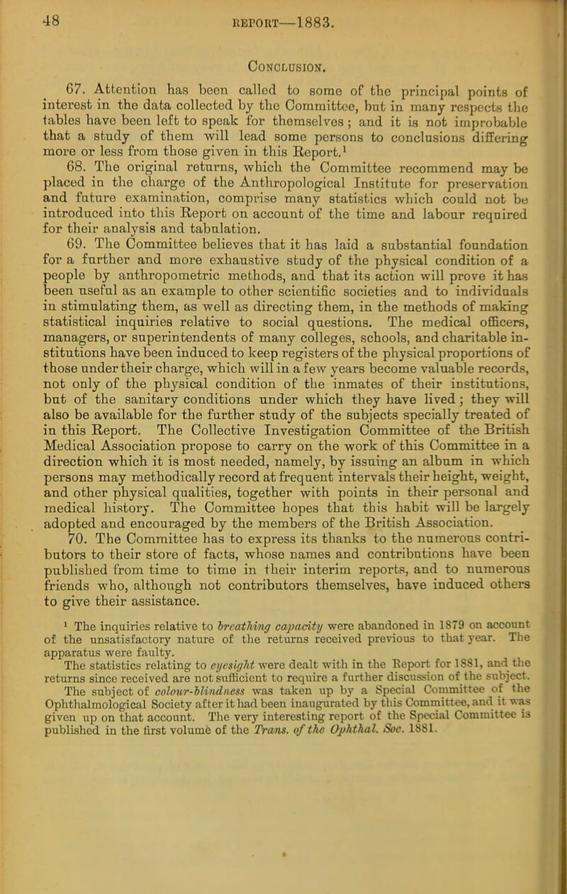 Conclusion. 67. Attention has been called to some of the principal points of interest in the data collected by the Committee, but in many respects the tables have been left to speak for themselves ; and it is not improbable that a study of them will lead some persons to conclusions differing more or less from those given in this Report.1 68. The original returns, which the Committee recommend may be placed in the charge of the Anthropological Institute for preservation and future examination, comprise many statistics which could not be introduced into this Report on account of the time and labour required for their analysis and tabulation. 69. The Committee believes that it has laid a substantial foundation for a further and more exhaustive study of the physical condition of a people by anthropometric methods, and that its action will prove it has been useful as an example to other scientific societies and to individuals in stimulating them, as well as directing them, in the methods of making statistical inquiries relative to social questions. The medical officers, managers, or superintendents of many colleges, schools, and charitable in- stitutions have been induced to keep registers of the physical proportions of those under their charge, which will in a few years become valuable records, not only of the physical condition of the inmates of their institutions, but of the sanitary conditions under which they have lived; they will also be available for the further study of the subjects specially treated of in this Report. The Collective Investigation Committee of the British Medical Association propose to carry on the work of this Committee in a direction which it is most needed, namely, by issuing an album in which persons may methodically record at frequent intervals their height, weight, and other physical qualities, together with points in their personal and medical history. The Committee hopes that this habit will be largely adopted and encouraged by the members of the British Association. 70. The Committee has to express its thanks to the numerous contri- butors to their store of facts, whose names and contributions have been published from time to time in their interim reports, and to numerous friends who, although not contributors themselves, have induced others to give their assistance. 1 The inquiries relative to breathing capacity were abandoned in 1879 on account of the unsatisfactory nature of the returns received previous to that year. The apparatus were faulty. The statistics relating to eyesight were dealt with in the Report for 1881, and the returns since received are not sufficient to require a further discussion of the subject. The subject of colour-blindness was taken up by a Special Committee of the Ophthalmological Society after it had been inaugurated by this Committee, and it was given up on that account. The very interesting report of the Special Committee is published in the first volume of the Trans, of the Uphthal. Soc. 1881.