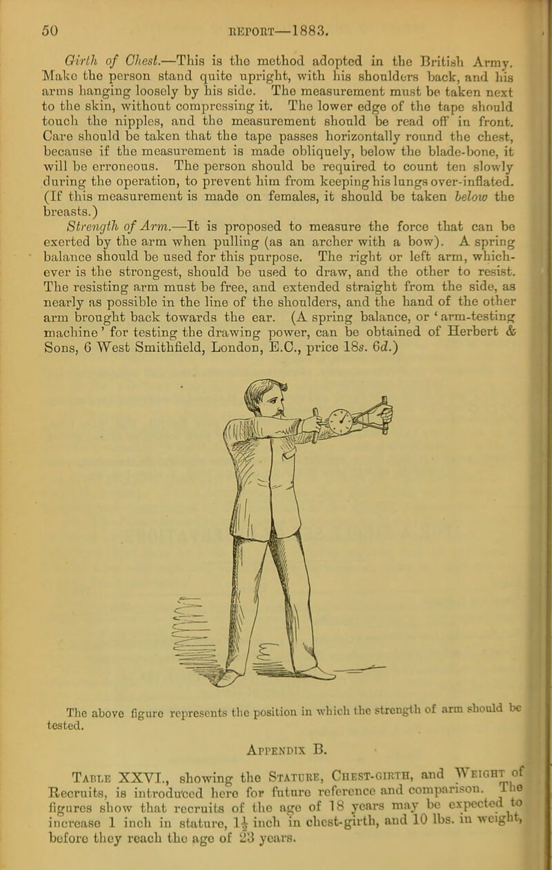 Girth of Chest.—This is tlic method adopted in the British Army. Make the person stand quite upright, with his shoulders back, and his arms hanging loosely by his side. The measurement must be taken next to the skin, without compressing it. The lower edge of the tape should touch the nipples, and the measurement should be read off in front. Care should be taken that the tape passes horizontally round the chest, because if the measurement is made obliquely, below the blade-bone, it will be erroneous. The person should be required to count ten slowly during the operation, to prevent him from keeping his lungs over-inflated. (If this measurement is made on females, it should be taken below the breasts.) Strength of Arm.—It is proposed to measure the force that can be exerted by the arm when pulling (as an archer with a bow). A spring balance should be used for this purpose. The right or left arm, which- ever is the strongest, should be used to draw, and the other to resist. The resisting arm must be free, and extended straight from the side, as nearly as possible in the line of the shoulders, and the hand of the other ai'm brought back towards the ear. (A spring balance, or ‘ arm-testing machine ’ for testing the drawing power, can be obtained of Herbert & Sons, 6 West Smithfield, London, B.C., price 18s. Gd.) The above figure represents the position in which the strength of arm should be tested. Appendix B. Table XXVI., showing the Stature, Chest-girth, and Weight of Recruits, is introduced hero for future reference and comparison. 1 io figures show that recruits of the age of 18 years may be expected o increase 1 inch in stature, 1^ inch in clicst-girth, and 10 lbs. iu weigh , before they reach the age of 23 years.