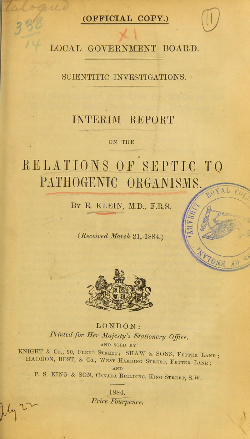 (OFFICIAL COPY.) LOCAL GOVERNMENT BOAED. SCIENTIFIC INVESTIGATIONS. INTERIM REPORT ON THE RELATIONS OF SEPTIC TO PATHOGENIC ORGANISMS. By E. KLEIN, M.D, F.R.S. (Received March 21, 1884.) LONDON: Printed for Her Majesty's Stationery Office, AND SOI,D BY KNIGHT & Co., 90, Fleet Street; SHAW & SONS, Fetter Lane • HADDON, BEST, & Co., West Harding Street, Fetter Lane;  ' AND P. S KING & SON, Canada Building, King Street, S.W. 1884, Price Fowpence.