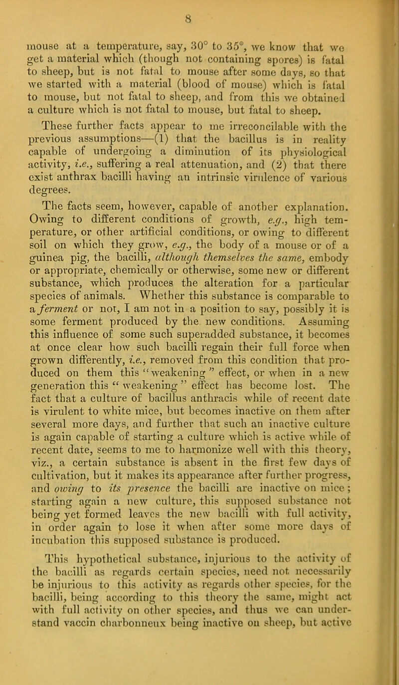 mouse at a temperature, say, 30° to 35°, we know that we get a material which (tliough not containing spores) is fatal to sheep, but is not fatal to mouse after some days, so that we started with a material (blood of mouse) which is fatal to mouse, but not fatal to slieep, and from this we obtained a cvalture which is not fatal to mouse, but fatal to sheep. These further facts appear to me irreconcilable with the previous assumptions—(1) that the bacillus is in reality capable of undergoing a diminution of its physiological activity, i.e., suffering a real attenuation, and (2) that there exist anthrax bacilli having an intrinsic virulence of various degrees. The facts seem, however, capable of another explanation. Owing to different conditions of growth, e.ff., high tem- perature, or other artificial conditions, or owing to different soil on which they grow, e.p., the body of a mouse or of a guinea pig, the bacilli, although themselves the same, embody or appropriate, chemically or othenvise, some new or different substance, which produces the alteration for a particular species of animals. Whether this substance is comparable to a ferment or not, I am not in a position to say, possibly it is some ferment produced by the new conditions. Assuming this influence of some such superadded substance, it becomes at once clear how such bacilli regain their full force when grown diff'erently, i.e., removed from this condition that pro- duced on them this weakening  effect, or when in a new generation this  weakening  effect has become lost. The fact that a culture of bacillus anthracis while of recent date is virulent to white mice, but becomes inactive on them after several more days, and further that such an inactive culture is again capable of starting a culture which is active while of recent date, seems to me to harmonize well with this theory, viz., a certain substance is absent in the first few days of cultivation, but it makes its appearance after further progress, and owing to its presence the bacilli are inactive on mice; starting again a new culture, this suj^posed substance not being yet formed leaves the new bacilli with full activity, in order again to lose it when after some more days of incubation this supposed substance is produced. This hypothetical substance, injurious to the activity of the bacilli as regards certain species, need not necessarily be injurious to this activity as regards other species, for the bacilli, being according to this theory the same, might act with full activity on other species, and thus we can under- stand vaccin charbonneux being inactive ou sheep, but active