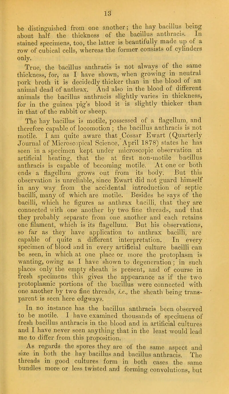 be distinguished from one another; the hay bacillus being about half the thickness of the bacillus anthvacis. In stained specimens, too, the hitter is beautifully made up of a row of cubical cells, whereas the former consists of cylinders only. True, the bacillus anthracis is not always of the same thickness, for, as I have shown, when growing in neutral pork broth it is decidedly thicker than in the blood of an animal dead of anthrax. And also in the blood of different animals the bacillus anthracis slightly varies in thickness, for in the guinea pig's blood it is slightly thicker than in that of the rabbit or sheep. The hay bacillus is motile, possessed of a flagellum, and therefore capable of locomotion ; the bacillus anthracis is not motile. I am quite aware that Cossar Ewart (Quarterly Journal of Microscopical Science, April 1878) states he has seen in a specimen kept under microscopic observation at artificial heating, that the at first non-motile bacillus anthracis is capable of becoming motile. At one or both ends a flagellum grows out from its body. But this observation is unreliable, since Ewart did not guard himself in any way from the accidental introduction of septic bacilli, many of which are motile. Besides he says of the bacilli, which he figures as anthrax bacilli, that they are connected with one another by two fine threads, and that they probably separate from one another and each retains one filament, which is its flagellum. But his observations, so far as they have application to anthrax bacilli, are capable of quite a different interpretation. In every specimen of blood and in every artificial culture bacilli can be seen, in which at one place or more the protoplasm is wanting, owing as I have shown to degeneration; in such places only the empty sheath is present, and of course in fresh specimens this gives the appearance as if the two protoplasmic portions of the bacillus were connected with one another by two fine threads, i.e., the sheath being trans- parent is seen here edgways. In no instance has the bacillus anthracis been observed to be motile. I have examined thousands of specimens of fresh bacillus anthracis in the blood and in artificial cultures and I have never seen anything that in the least would lead me to differ from this proposition. As regards the spores they are of the same aspect and size in both the hay bacillus and bacillus anthracis. The threads in good cultures form in both cases the same bundles more or less twisted and forming convolutions, but