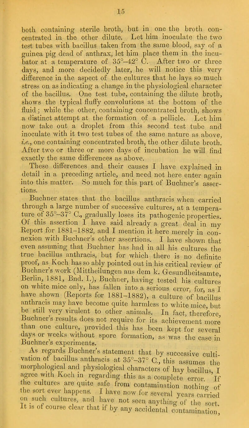 both containing sterile broth, but in one the broth con- centrated in the other dilute. Let him inoculate the two test tubes with bacillus taken from the same blood, say of a guinea pig dead of anthrax, let him place them in the incu- bator at a temperature o£ 35°-42° 0. After two or three days, and more decidedly later, he will notice this very difference in the aspect o£ the cultures that he lays so much stress on as indicating a change intiie physiological character of the bacillus. One test tube, containing the dilute broth, shows the typical fluffy convolutions at the bottom of the fluid; while the other, containing concentrated broth, shows a distinct attempt at the formation of a pellicle. Let him now take out a droplet from this second test tvibe and inoculate with it two test tubes o£ the same nature as above, i.e., one containing concentrated broth, the other dilute broth. After two or three or more days o£ incubation he will find exactly the same differences as above. These differences and their causes I have explained in detail in a preceding article, and need not here enter again into this matter. So much for this part of Buchner's asser- tions. Buchner states that the bacillus anthracis when carried through a large number of successive cultures, at a tempera- ture of 35°-37° C, gradually loses its pathogenic properties. Of this assertion I have said already a great deal in my Report for 1881-1882, and I mention it here merely in con- nexion with Buchner's other assertions. I have shown that even assuming that Buchner has had in all his cultures the true bacillus anthracis, but for which there is no definite proof, as Koch has so ably pointed out in his critical review of Buchner's work (Mittheilungen aus dem k. Gesundheitsamte, Berlin, 1881, End. I.), Buchner, having tested his cultures on white mice only, has fallen into a serious error for as I have shown (Reports for 1881-1882), a culture of bacillus anthracis may have become quite harmless to white mice but be still very virulent to other animals. In fact, therefore, Buchner s results does not require for its achievement more than one culture, provided this has been kept for several days or weeks without spore formation, as was the case in Buchner s experiments. As regards Buchner's statement that by successive culti vation of bacillus anthracis at 35°-37° C, this assumes the morphological and physiological characters of hay bacillus I agree with Koch m regarding this as a complete error 'if the cultures are quite safe from contamination nothino- of the sort ever happens. I have now for several years c-.n-ied on such cultures, and have not seen anything of the sort It IS of course clear that if by any accidental contamination'