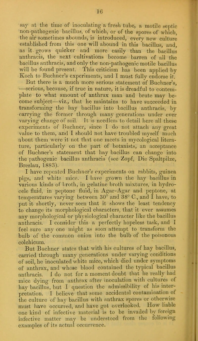 say at the time of inoculating a fresh tube, a motile bcptic non-pathogenic bacillus, of which, or of the spores of which, the air sometimes abounds, is introduced, every new culture established from this one will abound in this bacillus, and, as it grows quicker and more easily than the bacillus anthracis, the next cultivations become barren of all the bacillus anthracis, and only the non-pathogenic motile bacillus will be found present. This criticism has been applied by Koch to Buchner's experiments, and I must fully endorse it. But there is a much more serious statement of Buchner's, —serious, because, if true in nature, it is dreadful to contem- plate to what amount of anthrax man and brute may be- come subject—viz.j that he maintains to have succeeded in transforming the hay bacillus into bacillus anthracis, by carrying the former through many generations under ever varying change of soil. It is needless to detail here all these experiments of Buchner, since I do not attach any great value to them, and I should not have troubled myself much about them were it not that one meets in mycological litera- ture, particularly on the part of botanists, an acceptance of Buchner's statement that hay bacillus can change into the pathogenic bacillus anthracis (see Zopf, Die Spaltpilze, Breslau, 1883). I have repeated Buchner's experiments on rabbits, guinea pigs, and white mice. I have grown the hay bacillus in various kinds of broth, in gelatine broth mixtures, in hydro- cele fluid, in peptone fluid, in Agar-Agar and peptone, at temperatures varying between 30° and 38° C, and I have, to put it shortly, never seen that it shows the least tendency to change its moi-phological characters, that it ever assumes any morphological or physiological character like the bacillus anthracis. I consider this a perfectly hopeless task, and I feel sure any one might as soon attempt to transform the bulb of the common onion into the bulb of the poisonous colchicura. But Buchner states that with his cultures of hay bacillus, carried through many generations under varying conditions of soil, he inoculated white mice, which died under symptoms of anthrax, and whose blood contained the typical bacillus anthracis. I do not for a moment doubt that he really had mice dying from anthrax after inoculation with cultures of hay bacillus, but I question the admissibility of his inter- pretation. I believe that some accidental contamination of the culture of hay bacillus with anthrax spores or otherwise must liave occurred, and have got overlooked. How liable one kind of infective material is to be invaded by foreign infective matter may be imderstood from the following examples of its actual occurrence.